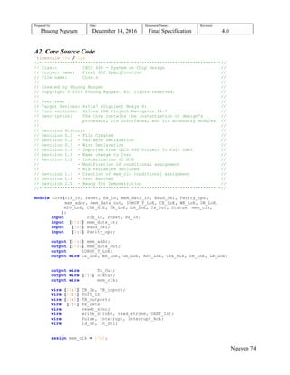 Prepared by:
Phuong Nguyen
Date:
December 14, 2016
Document Name:
Final Specification
Revision:
4.0
Nguyen 74
A2. Core Source Code
`timescale 1ns / 1ps
//***********************************************************************//
// Class: CECS 460 - System on Chip Design //
// Project name: Final SOC Specification //
// File name: Core.v //
// //
// Created by Phuong Nguyen //
// Copyright © 2016 Phuong Nguyen. All rights reserved. //
// //
// Overview: //
// Target Devices: Artix7 (Digilent Nexys 4) //
// Tool versions: Xilinx ISE Project Navigator 14.7 //
// Description: The Core contains the instantiation of design's //
// processor, its interfaces, and its accessory modules. //
// //
// Revision History: //
// Revision 0.1 - File Created //
// Revision 0.2 - Variable Declaration //
// Revision 0.3 - Wire Declaration //
// Revision 1.0 - Imported from CECS 460 Project 3: Full UART //
// Revision 1.1 - Name change to Core //
// Revision 1.2 - Instantiation of MIB //
// - Modification of conditional assignment //
// - MIB variables declared //
// Revision 1.3 - Creation of mem_clk conditional assignment //
// Revision 1.4 - Test Benched //
// Revision 2.0 - Ready for Demonstration //
//***********************************************************************//
module Core(clk_in, reset, Rx_In, mem_data_in, Baud_Sel, Parity_ops,
mem_addr, mem_data_out, IOBUF_T_LoE, CE_LoE, WE_LoE, OE_LoE,
ADV_LoE, CRE_HiE, UB_LoE, LB_LoE, Tx_Out, Status, mem_clk,
);
input clk_in, reset, Rx_In;
input [15:0] mem_data_in;
input [3:0] Baud_Sel;
input [2:0] Parity_ops;
output [22:0] mem_addr;
output [15:0] mem_data_out;
output IOBUF_T_LoE;
output wire CE_LoE, WE_LoE, OE_LoE, ADV_LoE, CRE_HiE, UB_LoE, LB_LoE;
output wire Tx_Out;
output wire [7:0] Status;
output wire mem_clk;
wire [15:0] TB_In, TB_inport;
wire [15:0] Port_ID;
wire [15:0] TB_outport;
wire [7:0] Rx_Data;
wire reset_sync;
wire write_strobe, read_strobe, UART_Int;
wire Pulse, Interrupt, Interrupt_Ack;
wire ld_in, In_Sel;
assign mem_clk = 1'b0;
 