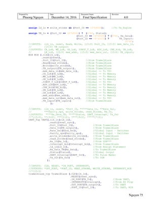 Prepared by:
Phuong Nguyen
Date:
December 14, 2016
Document Name:
Final Specification
Revision:
4.0
Nguyen 75
assign ld_in = write_strobe && (Port_ID == 16'b0000); //To Tx_Engine
assign TB_In = (Port_ID == 16'h0001) ? {8'b0, Status}:
(Port_ID == 16'h0000) ? {8'b0, Rx_Data}:
(Port_ID == 16'h0014) ? TB_inport:
16'b0;
//INPUTS: clk_in, reset, Read, Write, [15:0] Port_ID, [15:0] mem_data_in,
// [15:0] TB_outport
//OUTPUTS: CE_LoE, WE_LoE, OE_LoE, IOBUF_T_LoE, ADV_LoE, CRE_HiE, UB_LoE,
// LB_LoE, [22:0] mem_addr, [15:0] mem_data_out, [15:0] TB_inport;
MIB MIB (.clk(clk_in),
.reset(reset),
.Port_ID(Port_ID), //From TramelBlaze
.Read(read_strobe), //From TramelBlaze
.Write(write_strobe), //From TramelBlaze
.TB_outport(TB_outport), //From TramelBlaze
.mem_data_in(mem_data_in), //Global -- To TSI
.CE_LoE(CE_LoE), //Global -- To Memory
.WE_LoE(WE_LoE), //Global -- To Memory
.OE_LoE(OE_LoE), //Global -- To Memory
.IOBUF_T_LoE(IOBUF_T_LoE), //Global -- To TSI
.ADV_LoE(ADV_LoE), //Global -- To Memory
.CRE_HiE(CRE_HiE), //Global -- To Memory
.UB_LoE(UB_LoE), //Global -- To Memory
.LB_LoE(LB_LoE), //Global -- To Memory
.mem_addr(mem_addr), //Global -- To Memory
.mem_data_out(mem_data_out), //Global -- To TSI
.TB_inport(TB_inport) //From TramelBlaze
);
//INPUTS: clk_in, reset, *Port_ID, *****Data_In, **Rate_Sel,
// ***Parity_ops, write_strobe, read_strobe, Rx_In,
//OUTPUTS: ****Rx_Data_TB, *****Status, UART_Interrupt, Tx_Out
//*[15:0], **[3:0], ***[2:0], ****[9:0], *****[7:0];
UART_Top UART(.clk_in(clk_in),
.reset(reset_sync),
.Port_ID(Port_ID), //From TramelBlaze
.Data_In(TB_outport), //From TramelBlaze
.Rate_Sel(Baud_Sel), //Global Input – Switches
.Parity_ops(Parity_ops), //Global Input – Switches
.write_strobe(write_strobe), //From TramelBlaze
.read_strobe(read_strobe), //From TramelBlaze
.Rx_In(Rx_In), //From USB***
.Interrupt_Ack(Interrupt_Ack), //From TramelBlaze
.ld_in(ld_in), //From Assign Statement
.Rx_Data_TB(Rx_Data), //To TramelBlaze
.Status(Status), //Global Output
.UART_Interrupt(UART_Int), //To Pulse Maker
.Tx_Out(Tx_Out) //To USB
);
//INPUTS: CLK, RESET, *IN_PORT, INTERRUPT,
//OUTPUTS: *OUT_PORT, *PORT_ID, READ_STROBE, WRITE_STROBE, INTERRUPT_ACK
//*[15:0]
tramelblaze_top TramelBlaze (.CLK(clk_in),
.RESET(reset_sync),
.IN_PORT(TB_In), //From UART,
.INTERRUPT(Interrupt), //From RS Flop
.OUT_PORT(TB_outport), //To UART
.PORT_ID(Port_ID), //To UART, MIB
 