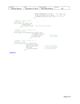 Prepared by:
Phuong Nguyen
Date:
December 14, 2016
Document Name:
Final Specification
Revision:
4.0
Nguyen 76
.READ_STROBE(read_strobe), //To UART, MIB
.WRITE_STROBE(write_strobe), //To UART, MIB
.INTERRUPT_ACK(Interrupt_Ack) //To RS Flop
);
//INPUTS: clk_in, reset
//OUTPUTS: sync
AISO AISO(.clk_in(clk_in),
.reset(reset),
.sync(reset_sync) //To All Module Resets
);
//INPUTS: clk_in, reset, D_in
//OUTPUTS: pulse
pulse_maker Pulse_Maker(.clk_in(clk_in),
.reset(reset_sync),
.D_in(UART_Int), //From UART
.pulse(Pulse) //To RS Flop
);
//INPUTS: clk_in, reset, R, S
//OUTPUTS: D_out
RS_Flop RS_Flop(.clk_in(clk_in),
.reset(reset_sync),
.R(Interrupt_Ack), //From TramelBlaze
.S(Pulse), //From Pulse Maker
.D_out(Interrupt) //To TramelBlaze
);
endmodule
 