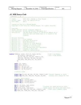 Prepared by:
Phuong Nguyen
Date:
December 14, 2016
Document Name:
Final Specification
Revision:
4.0
Nguyen 77
A3. MIB Source Code
`timescale 1ns / 1ps
//***********************************************************************//
// Class: CECS 460 - System on Chip Design //
// Project name: Final SOC Specification //
// File name: MIB.v //
// //
// Created by Tony Le & Phuong Nguyen //
// Copyright © 2016 Tony Le & Phuong Nguyen. All rights reserved. //
// //
// Overview: //
// Target Devices: Artix7 (Digilent Nexys 4) //
// Tool versions: Xilinx ISE Project Navigator 14.7 //
// Description: The MIB sends signals to the Micron Memory as it //
// receives data and sends data to it based on the //
// signals. //
// //
// Revision History: //
// Revision 0.1 - File Created //
// Revision 0.2 - Variable Declaration //
// Revision 0.3 - Wire Declaration //
// Revision 0.4 - Creation of State Machine //
// Revision 0.5 - Creation of Control Flops //
// Revision 0.6 - Changes to Clock Counter //
// Revision 0.7 - Test Benched with Cell Ram Module //
// Revision 0.8 - Changes to RD_R flop //
// Revision 1.0 - Ready for Demonstration //
//***********************************************************************//
module MIB(clk, reset, Port_ID, Read, Write, //LoE = Low Enable
TB_outport, mem_data_in, //HiE = High Enable
CE_LoE, WE_LoE, OE_LoE, IOBUF_T_LoE,
ADV_LoE, CRE_HiE, UB_LoE, LB_LoE,
mem_addr, mem_data_out, TB_inport
);
input clk, reset;
input Read, Write;
input [15:0] Port_ID;
input [15:0] mem_data_in;
input [15:0] TB_outport;
//control lines
output reg CE_LoE, WE_LoE, OE_LoE, IOBUF_T_LoE; //signal depends on state
output reg ADV_LoE, CRE_HiE, UB_LoE, LB_LoE; //signal will always be 1'b0
//output data signals
output reg [22:0] mem_addr;
output reg [15:0] mem_data_out;
output reg [15:0] TB_inport;
reg [3:0] state, next_state;
reg [3:0] WCLK, RCLK; //counter for read and write state
wire write_done, read_done; //done signal for write and read state
reg nCE_LoE, nWE_LoE, nOE_LoE, nIOBUF_T_LoE; //next state command signal
reg nADV_LoE, nCRE_HiE, nUB_LoE, nLB_LoE;
 