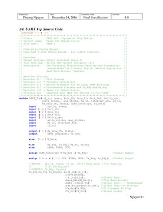 Prepared by:
Phuong Nguyen
Date:
December 14, 2016
Document Name:
Final Specification
Revision:
4.0
Nguyen 81
A4. UART Top Source Code
`timescale 1ns / 1ps
//***********************************************************************//
// Class: CECS 460 - System on Chip Design //
// Project name: Final SOC Specification //
// File name: UART.v //
// //
// Created by Phuong Nguyen //
// Copyright © 2016 Phuong Nguyen . All rights reserved. //
// //
// Overview: //
// Target Devices: Artix7 (Digilent Nexys 4) //
// Tool versions: Xilinx ISE Project Navigator 14.7 //
// Description: The Universal Asynchronous Receiver and Transmitter //
// instantiates the Transmit Engine, Receive Engine and //
// Baud Rate Decoder together. //
// //
// Revision History: //
// Revision 0.1 - File Created //
// Revision 0.2 - Variable Declaration //
// Revision 0.3 - Assign statement for Tx Load, UART Interrupt //
// Revision 0.4 - Concatenate Statuses and Tx_Rdy and Rx_Rdy //
// Revision 1.0 - Ready for Demonstration //
// Revision 2.0 - Imported from CECS 460 Project 3: Full UART //
//***********************************************************************//
module UART_Top(clk_in, reset, Port_ID, Data_In, Rate_Sel, Parity_ops,
write_strobe, read_strobe, Rx_In, Interrupt_Ack, ld_in,
Rx_Data_TB, Status, UART_Interrupt, Tx_Out);
input clk_in, reset;
input [15:0] Port_ID;
input [7:0] Data_In;
input [3:0] Rate_Sel;
input [2:0] Parity_ops;
input write_strobe, read_strobe;
input Rx_In, Interrupt_Ack;
input ld_in;
output [7:0] Rx_Data_TB, Status;
output UART_Interrupt, Tx_Out;
wire [18:0] B_Rate;
wire Rx_Rdy, Tx_Rdy, Rx_RS, Tx_RS;
wire PERR, FERR, OVF;
assign UART_Interrupt = Rx_Rdy || Tx_Rdy; //Global Output
assign Status = {3'b0, OVF, FERR, PERR, Tx_Rdy, Rx_Rdy}; //Global Output
//INPUTS: clk_in, reset, ld_in, [18:0] Baud_Rate, [7:0] Data_in,
// [2:0] Parity_ops;
//OUTPUTS: Tx_Rdy, Tx_Out;
Tx_Engine_Top Tx_Engine (.clk_in(clk_in),
.reset(reset),
.ld_in(ld_in), //Global Input
.Baud_Rate(B_Rate), //From Baud Decoder
.Data_in(Data_In), //Global Input -- TramelBlaze
.Parity_ops(Parity_ops), //Global Input -- Switches
.Tx_Rdy(Tx_RS), //To Transmit RS Flop
.Tx_Out(Tx_Out) //Global Output
 