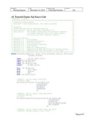 Prepared by:
Phuong Nguyen
Date:
December 14, 2016
Document Name:
Final Specification
Revision:
4.0
Nguyen 83
A5. Transmit Engine Top Source Code
`timescale 1ns / 1ps
//***********************************************************************//
// Created by Phuong Nguyen //
// Copyright © 2016 Phuong Nguyen. All rights reserved. //
// //
// Overview: //
// Target Devices: Artix7 (Digilent Nexys 4) //
// Tool versions: Xilinx ISE Project Navigator 14.7 //
// Description: This module instantiates the Tx Engine together. //
// It connects thes Bit Count, Bit Time Counter, //
// Controller and Shift Register together. //
// //
// Revision History: //
// Revision 0.1 - File Created //
// Revision 0.2 - Variable Declaration //
// Revision 0.3 - Wire Declaration //
// Revision 0.4 - Instantiate all Modules //
// Revision 0.5 - Test Benched //
// Revision 1.0 - Ready for Demonstration //
// Revision 2.0 - Imported from CECS 460 Project 2: Transmit Engine //
// Revision 3.0 - Imported from CECS 460 Project 3: Full UART //
//***********************************************************************//
module Tx_Engine_Top(clk_in, reset, ld_in, Baud_Rate, Data_in, Parity_ops,
Tx_Rdy, Tx_Out);
input clk_in, reset, ld_in;
input [18:0] Baud_Rate;
input [7:0] Data_in;
input [2:0] Parity_ops;
output Tx_Rdy, Tx_Out;
wire [7:0] Reg_out;
wire DoIt, done;
wire Load_D1;
wire BTU;
wire [1:0] bit_10_9;
//INPUTS: clk_in, reset, DOIT, BTU
//OUTPUTS: DONE
Bit_Count_Tx Tx_Count (.clk_in(clk_in),
.reset(reset),
.DOIT(DoIt),
.BTU(BTU),
.DONE(done)
);
//INPUTS: clk_in, reset, DOIT, Baud_Rate*
//OUTPUTS: BTU_out
//*[18:0]
Bit_Time_Counter_Tx Tx_Time_Counter (.clk_in(clk_in),
.reset(reset),
.DOIT(DoIt),
.Baud_Rate(Baud_Rate),
.BTU_out(BTU)
);
//INPUTS: clk_in, reset, done, load, Out_Port*
//OUTPUTS: Tx_rdy, Load_D1, DoIt, D_out*
 