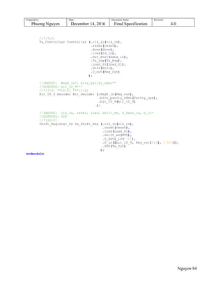 Prepared by:
Phuong Nguyen
Date:
December 14, 2016
Document Name:
Final Specification
Revision:
4.0
Nguyen 84
//*[7:0]
Tx_Controller Controller (.clk_in(clk_in),
.reset(reset),
.done(done),
.load(ld_in),
.Out_Port(Data_in),
.Tx_rdy(Tx_Rdy),
.Load_D1(Load_D1),
.DoIt(DoIt),
.D_out(Reg_out)
);
//INPUTS: Reg8_in*, bits_parity_oHeL**
//OUTPUTS: bit_10_9***
//*[7:0] **[2:0] ***[1:0]
Bit_10_9_Decoder Bit_Decoder (.Reg8_in(Reg_out),
.bits_parity_oHeL(Parity_ops),
.bit_10_9(bit_10_9)
);
//INPUTS: clk_in, reset, load, shift_en, S_Data_in, D_in*
//OUTPUTS: SD0
//*[10:0]
Shift_Register_Tx Tx_Shift_Reg (.clk_in(clk_in),
.reset(reset),
.load(Load_D1),
.shift_en(BTU),
.S_Data_in(1'b1),
.D_in({bit_10_9, Reg_out[6:0], 2'b01}),
.SD0(Tx_Out)
);
endmodule
 