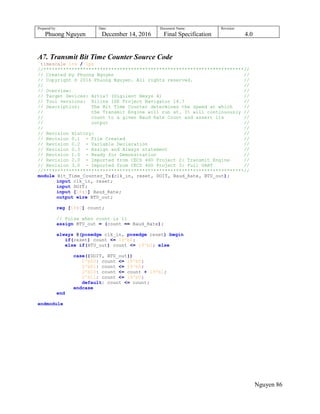 Prepared by:
Phuong Nguyen
Date:
December 14, 2016
Document Name:
Final Specification
Revision:
4.0
Nguyen 86
A7. Transmit Bit Time Counter Source Code
`timescale 1ns / 1ps
//***********************************************************************//
// Created by Phuong Nguyen //
// Copyright © 2016 Phuong Nguyen. All rights reserved. //
// //
// Overview: //
// Target Devices: Artix7 (Digilent Nexys 4) //
// Tool versions: Xilinx ISE Project Navigator 14.7 //
// Description: The Bit Time Counter determines the speed at which //
// the Transmit Engine will run at. It will continuously //
// count to a given Baud Rate Count and assert its //
// output //
// //
// Revision History: //
// Revision 0.1 - File Created //
// Revision 0.2 - Variable Declaration //
// Revision 0.3 - Assign and Always statement //
// Revision 1.0 - Ready for Demonstration //
// Revision 2.0 - Imported from CECS 460 Project 2: Transmit Engine //
// Revision 3.0 - Imported from CECS 460 Project 3: Full UART //
//***********************************************************************//
module Bit_Time_Counter_Tx(clk_in, reset, DOIT, Baud_Rate, BTU_out);
input clk_in, reset;
input DOIT;
input [18:0] Baud_Rate;
output wire BTU_out;
reg [18:0] count;
// Pulse when count is 11
assign BTU_out = (count == Baud_Rate);
always @(posedge clk_in, posedge reset) begin
if(reset) count <= 19'b0;
else if(BTU_out) count <= 19'b0; else
case({DOIT, BTU_out})
2'b00: count <= 19'b0;
2'b01: count <= 19'b0;
2'b10: count <= count + 19'b1;
2'b11: count <= 19'b0;
default: count <= count;
endcase
end
endmodule
 