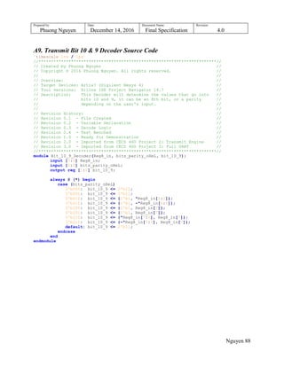 Prepared by:
Phuong Nguyen
Date:
December 14, 2016
Document Name:
Final Specification
Revision:
4.0
Nguyen 88
A9. Transmit Bit 10 & 9 Decoder Source Code
`timescale 1ns / 1ps
//***********************************************************************//
// Created by Phuong Nguyen //
// Copyright © 2016 Phuong Nguyen. All rights reserved. //
// //
// Overview: //
// Target Devices: Artix7 (Digilent Nexys 4) //
// Tool versions: Xilinx ISE Project Navigator 14.7 //
// Description: This Decoder will determine the values that go into //
// bits 10 and 9, it can be an 8th bit, or a parity //
// depending on the user's input. //
// //
// Revision History: //
// Revision 0.1 - File Created //
// Revision 0.2 - Variable Declaration //
// Revision 0.3 - Decode Logic //
// Revision 0.4 - Test Benched //
// Revision 1.0 - Ready for Demonstration //
// Revision 2.0 - Imported from CECS 460 Project 2: Transmit Engine //
// Revision 3.0 - Imported from CECS 460 Project 3: Full UART //
//***********************************************************************//
module Bit_10_9_Decoder(Reg8_in, bits_parity_oHeL, bit_10_9);
input [7:0] Reg8_in;
input [2:0] bits_parity_oHeL;
output reg [1:0] bit_10_9;
always @ (*) begin
case (bits_parity_oHeL)
3'b000: bit_10_9 <= 2'b11;
3'b001: bit_10_9 <= 2'b11;
3'b010: bit_10_9 <= {1'b1, ^Reg8_in[6:0]};
3'b011: bit_10_9 <= {1'b1, ~^Reg8_in[6:0]};
3'b100: bit_10_9 <= {1'b1, Reg8_in[7]};
3'b101: bit_10_9 <= {1'b1, Reg8_in[7]};
3'b110: bit_10_9 <= {^Reg8_in[7:0], Reg8_in[7]};
3'b111: bit_10_9 <= {~^Reg8_in[7:0], Reg8_in[7]};
default: bit_10_9 <= 2'b11;
endcase
end
endmodule
 