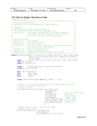 Prepared by:
Phuong Nguyen
Date:
December 14, 2016
Document Name:
Final Specification
Revision:
4.0
Nguyen 90
A11: Receive Engine Top Source Code
`timescale 1ns / 1ps
//***********************************************************************//
// Created by Phuong Nguyen //
// Copyright © 2016 Phuong Nguyen. All rights reserved. //
// //
// Overview: //
// Target Devices: Artix7 (Digilent Nexys 4) //
// Tool versions: Xilinx ISE Project Navigator 14.7 //
// Description: This module instantiates the Rx Engine together. //
// It connects the Shift Register, State Machine, //
// Controller, Bit Count, Bit Time Counter. //
// //
// Revision History: //
// Revision 0.1 - File Created //
// Revision 0.2 - Variable Declaration //
// Revision 0.3 - Wire Declaration //
// Revision 0.4 - Instantiate Shift Register, State Machine, Controller,//
// - Bit Count and Bit Timer Counter //
// Revision 0.5 - Tx Line fed into Rx Line //
// Revision 1.0 - Ready for Demonstration //
// Revision 2.0 - Imported from CECS 460 Project 3: Full UART //
//***********************************************************************//
module Rx_Engine_Top(clk_in, reset, Rx_In, Eight, Parity_En, oHeL, read_strobe,
Rate, Port_ID, Rx_Rdy, Parity_Err, Frame_Err, Overflow,
Rx_Data_TB);
input clk_in, reset, Rx_In, Eight, Parity_En, oHeL, read_strobe;
input [18:0] Rate;
input [15:0] Port_ID;
output Rx_Rdy, Parity_Err, Frame_Err, Overflow;
output [7:0] Rx_Data_TB;
wire [9:0] Data_Ctrl;
wire BTU, Start;
wire DONE, DOIT;
wire Clear;
assign Clear = read_strobe && (Port_ID == 16'b0000);
//INPUTS: clk_in, reset, BTU, Start, Rx_In, DONE, Eight, Parity_En,
//OUTPUTS: *Data_Ctrl, **Data_TB
//*[9:0], ** [7:0]
Shift_Register_Rx Rx_Shift_Reg (.clk_in(clk_in),
.reset(reset),
.BTU(BTU), //From Bit Time Counter
.Start(Start), //From FSM
.Rx_In(Rx_In), //Global Input
.Eight(Eight), //Global Input
.Parity_En(Parity_En), //Global Input
.Data_Ctrl(Data_Ctrl), //To Controller
.Data_TB(Rx_Data_TB) //Global Out
);
//INPUTS: clk_in, reset, Rx_Line, BTU, DONE;
//OUTPUTS: Start, DOIT
Rx_FSM State_Machine (.clk_in(clk_in),
.reset(reset),
.Rx_Line(Rx_In), //Global Output
 
