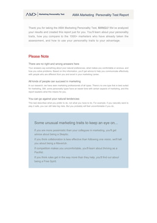 AMA Marketing Personality Test Report
Thank you for taking the AMA Marketing Personality Test, MANGU! We’ve analyzed
your results and created this report just for you. You’ll learn about your personality
traits, how you compare to the 1000+ marketers who have already taken the
assessment, and how to use your personality traits to your advantage.
Please Note
There are no right and wrong answers here
Your answers say something about your natural preferences, what makes you comfortable or anxious, and
how you solve problems. Based on this information, you’ll get advice to help you communicate effectively
with people who are different from you and excel in your marketing career.
All kinds of people can succeed in marketing
In our research, we have seen marketing professionals of all types. There’s no one type that is best suited
for marketing. Still, some personality types have an easier time with certain aspects of marketing, and this
report explains what this means for you.
You can go against your natural tendencies
This test describes what you prefer to do, not what you have to do. For example, if you naturally want to
play it safe, you can still take big risks. But you probably will feel uncomfortable if you do.
Some unusual marketing traits to keep an eye on...
If you are more pessimistic than your collegues in marketing, you'll get
advice about being a Skeptic.
If you think collaboration is less effective than following one vision, we'll tell
you about being a Maverick.
If competition makes you uncomfortable, you'll learn about thriving as a
Pacifist.
If you think rules get in the way more than they help, you'll find out about
being a Free Spirit.
 