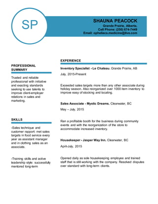 SP
PROFESSIONAL
SUMMARY
Trusted and reliable
professional with initiative
and exacting standards
seeking to use talents to
improve client-employer
relations in sales and
marketing.
SKILLS
-Sales technique and
customer rapport: met sales
targets in food service every
year as assistant manager
and in clothing sales as an
associate.
-Training skills and active
leadership style: successfully
mentored long-term
EXPERIENCE
Inventory Specialist - Le Chateau. Grande Prairie, AB
July, 2015-Present
Exceeded sales targets more than any other associate during
holiday season. Also reorganized over 1000 item inventory to
improve easy of stocking and locating.
Sales Associate - Mystic Dreams. Clearwater, BC
May – July, 2015
Ran a profitable booth for the business during community
events and with the reorganization of the store to
accommodate increased inventory.
Housekeeper - Jasper Way Inn. Clearwater, BC
April-July, 2015
Opened daily as sole housekeeping employee and trained
staff that is still working with the company. Resolved disputes
over standard with long-term clients.
SHAUNA PEACOCK
Grande Prairie, Alberta.
Cell Phone: (250) 674-7449
Email: opheliacs.medicine@live.com
 