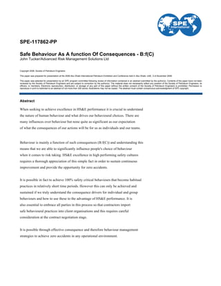 SPE-117862-PP
Safe Behaviour As A function Of Consequences - B:f(C)
John Tucker/Advanced Risk Management Solutions Ltd
Copyright 2008, Society of Petroleum Engineers
This paper was prepared for presentation at the 2008 Abu Dhabi International Petroleum Exhibition and Conference held in Abu Dhabi, UAE, 3–6 November 2008.
This paper was selected for presentation by an SPE program committee following review of information contained in an abstract submitted by the author(s). Contents of the paper have not been
reviewed by the Society of Petroleum Engineers and are subject to correction by the author(s). The material does not necessarily reflect any position of the Society of Petroleum Engineers, its
officers, or members. Electronic reproduction, distribution, or storage of any part of this paper without the written consent of the Society of Petroleum Engineers is prohibited. Permission to
reproduce in print is restricted to an abstract of not more than 300 words; illustrations may not be copied. The abstract must contain conspicuous acknowledgment of SPE copyright.
Abstract
When seeking to achieve excellence in HS&E performance it is crucial to understand
the nature of human behaviour and what drives our behavioural choices. There are
many influences over behaviour but none quite as significant as our expectation
of what the consequences of our actions will be for us as individuals and our teams.
Behaviour is mainly a function of such consequences (B:f(C)) and understanding this
means that we are able to significantly influence people's choice of behaviour
when it comes to risk taking. HS&E excellence in high performing safety cultures
requires a thorough appreciation of this simple fact in order to sustain continuous
improvement and provide the opportunity for zero accidents.
It is possible in fact to achieve 100% safety critical behaviours that become habitual
practices in relatively short time periods. However this can only be achieved and
sustained if we truly understand the consequence drivers for individual and group
behaviours and how to use these to the advantage of HS&E performance. It is
also essential to embrace all parties in this process so that contractors import
safe behavioural practices into client organisations and this requires careful
consideration at the contract negotiation stage.
It is possible through effective consequence and therefore behaviour management
strategies to achieve zero accidents in any operational environment.
 