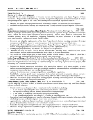 AUSTIN C. MATTSON II, MSCPM, PMP PAGE TWO
EDMC, Pittsburgh, PA 2009
Director of New Course Development
Responsible for new course development of Graduate, Masters and Undergraduate Level Degree Programs for three
Universities. Responsibilities included training executive management and program development managers in project
management principles applied to new course development processes resulting in improved efficiencies.
 Designed and applied unique project management methodology to higher education new course development.
 Established new performance metrics, providing a first-time visibility into new course development effectiveness.
ALCOA 1998 – 2009
Project Controls Technical Consultant (Major Projects), Alcoa Corporate Center, Pittsburgh, PA 2006 – 2009
Selected as principal executive level project management technical expert to provide strategic and technical leadership in
project controls for major capital construction projects (primarily - Bauxite Mines, Refineries, Power Plants and
Aluminum Smelters) across the organization. Maintained responsibility for project governance of all capital growth
projects and sustaining capital projects greater than $50 million.
 Developed and led global implementation of the Alcoa Project Controls System, providing enterprise-wide project
management methodology praised by senior management for its comprehensiveness and effectiveness.
 Implemented well-received Project Lessons Learned and Project Peer Review Programs that enabled project teams
to learn from past project mistakes and successes improving overall capital effectiveness.
 Led Mega-Project (> $1 Billion) Peer Reviews and analyzed success parameters.
 Appointed Secretary of Project Decision Review Board (PDRB), delivering project selection decisions on the
capital projects portfolio and recommendations for project Board of Directors authorization.
 Successfully led project rescue team to turn around troubled strategic project > $500 million by conducting a
performance gap analysis and guiding the project through stage gated process.
Senior Program Manager, Alcoa Design & Analysis Div., Technology Lab., Alcoa Center, PA 2004 – 2006
Recruited to develop and deploy a research and development project management program. Directed and managed
projects and programs to ensure consistency with corporate strategy and consistency of processes across projects, while
maintaining high customer satisfaction levels.
 Instituted the Project Management Methodology after successfully piloting it with sixteen projects, including
defense, aerospace and automotive projects to provide the organization with a standardized methodology to improve
management process of projects and overall project performance.
 Authored three internal project management guidebooks adopted by the organization.
 Established a voluntary global project management best practices community organization with an interactive
intranet website that served as a knowledge resource library and was widely used throughout the enterprise.
 Developed well-received project management training program, including constructing courses and teaching both
internal and external project management practitioners.
Project Manager/Senior Project Manager (NPD), Alcoa CSI Inc., Crawfordsville, IN 1998 – 2004
Provided leadership on strategic projects in research & development, process improvement, new material development
and new product development.
 Guided multiple successful projects from conception to market introductions, including:
- A new product; representing 18% of the total company market sector sales volume.
- An improved technology platform, doubling product manufacturing throughput.
- A new sealing technology for closures under extreme heat conditions.
- A new blended material, saving approximately $ 4.5 million in material costs per year.
 International experience leading process transfer to European Research and Design organization in Germany, while
also leading two new product development project teams across Europe.
 Appointed to the product development task force, which devised new processes, tools and techniques that reduced
product development time from over 2 years to less than 8 months.
 Selected as the only project manager to serve in Sales as co-program owner of 2 product market sectors.
 Developed strategic organizational competencies plan; adopted corporate-wide for project management capability.
NYPRO OREGON INC., Corvallis, OR 1996 – 1998
Operations Manager
Held total responsibility for manufacturing operations of an ISO 9002 certified custom injection molding plastics plant.
 