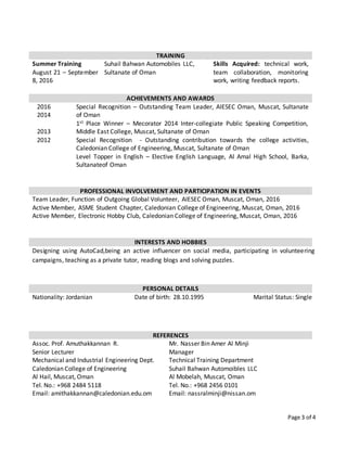 Page 3 of 4
TRAINING
Summer Training
August 21 – September
8, 2016
Suhail Bahwan Automobiles LLC,
Sultanate of Oman
Skills Acquired: technical work,
team collaboration, monitoring
work, writing feedback reports.
ACHIEVEMENTS AND AWARDS
2016
2014
2013
2012
Special Recognition – Outstanding Team Leader, AIESEC Oman, Muscat, Sultanate
of Oman
1st Place Winner – Mecorator 2014 Inter-collegiate Public Speaking Competition,
Middle East College, Muscat, Sultanate of Oman
Special Recognition - Outstanding contribution towards the college activities,
Caledonian College of Engineering, Muscat, Sultanate of Oman
Level Topper in English – Elective English Language, Al Amal High School, Barka,
Sultanateof Oman
PROFESSIONAL INVOLVEMENT AND PARTICIPATION IN EVENTS
Team Leader, Function of Outgoing Global Volunteer, AIESEC Oman, Muscat, Oman, 2016
Active Member, ASME Student Chapter, Caledonian College of Engineering, Muscat, Oman, 2016
Active Member, Electronic Hobby Club, Caledonian College of Engineering, Muscat, Oman, 2016
INTERESTS AND HOBBIES
Designing using AutoCad,being an active influencer on social media, participating in volunteering
campaigns, teaching as a private tutor, reading blogs and solving puzzles.
PERSONAL DETAILS
Nationality: Jordanian Date of birth: 28.10.1995 Marital Status: Single
REFERENCES
Assoc. Prof. Amuthakkannan R.
Senior Lecturer
Mechanical and Industrial Engineering Dept.
Caledonian College of Engineering
Al Hail, Muscat, Oman
Tel. No.: +968 2484 5118
Email: amithakkannan@caledonian.edu.om
Mr. Nasser Bin Amer Al Minji
Manager
Technical Training Department
Suhail Bahwan Automoibles LLC
Al Mobelah, Muscat, Oman
Tel. No.: +968 2456 0101
Email: nassralminji@nissan.om
 