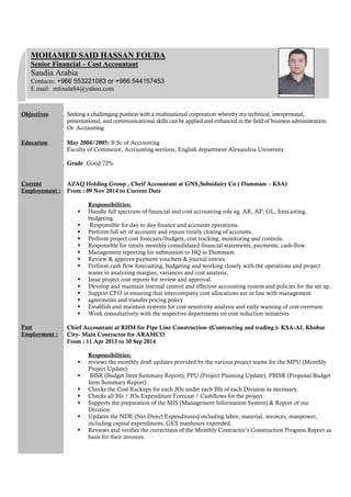 Objectives Seeking a challenging position with a multinational corporation whereby my technical, interpersonal,
presentational, and communicational skills can be applied and enhanced in the field of business administration.
Or Accounting
Education
Current
Employement :
Past
Employment :
]]]][[[]]
May 2004/2005: B.Sc of Accounting
Faculty of Commerce, Accounting sections, English department Alexandria University.
Grade: Good 72%
AZAQ Holding Group , Cheif Accountant at GNS,Subsidairy Co ( Dammam – KSA)
From : 09 Nov 2014 to Current Date
Responsibilities:
 Handle full spectrum of financial and cost accounting role eg. AR, AP, GL, forecasting,
budgeting.
 Responsible for day to day finance and accounts operations.
 Perform full set of accounts and ensure timely closing of accounts.
 Perform project cost forecasts/budgets, cost tracking, monitoring and controls.
 Responsible for timely monthly consolidated financial statements, payments, cash-flow.
 Management reporting for submission to HQ in Dammam
 Review & approve payment vouchers & journal entries
 Perform cash flow forecasting, budgeting and working closely with the operations and project
teams in analyzing margins, variances and cost analysis.
 Issue project cost reports for review and approval.
 Develop and maintain internal control and effective accounting system and policies for the set up.
 Support CFO in ensuring that intercompany cost allocations are in line with management
 agreements and transfer pricing policy
 Establish and maintain systems for cost-sensitivity analysis and early-warning of cost-overruns
 Work consultatively with the respective departments on cost reduction initiatives
Chief Accountant at RHM for Pipe Line Construction–(Contracting and trading )- KSA-AL Khobar
City- Main Contractor for ARAMCO
From : 11 Apr 2013 to 30 Sep 2014
Responsibilities:
 reviews the monthly draft updates provided by the various project teams for the MPU (Monthly
Project Update).
 BISR (Budget Item Summary Report), PPU (Project Planning Update), PBISR (Proposal Budget
Item Summary Report) .
 Checks the Cost Rackups for each JOs under each BIs of each Division as necessary.
 Checks all BIs / JOs Expenditure Forecast / Cashflows for the project.
 Supports the preparation of the MIS (Management Information System) & Report of our
Division.
 Updates the NDE (Net Direct Expenditures) including labor, material, invoices, manpower,
including capital expenditures, GES manhours expended.
 Reviews and verifies the correctness of the Monthly Contractor’s Construction Progress Report as
basis for their invoices.
MOHAMED SAID HASSAN FOUDA
Senior Financial – Cost Accountant
Saudia Arabia
Contacts: +966 553221083 or +966 544157453
E.mail: mfouda84@yahoo.com
 
