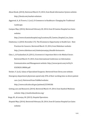   105	
  
About	
  Kiosk.	
  (2014).	
  Retrieved	
  March	
  19,	
  2014,	
  from	
  Kiosk	
  Information	
  System	
  website:	
  
http://kiosk.com/market-­‐solutions	
  	
  
Aggarwal,	
  A.,	
  &	
  Travers,	
  S.	
  (n.d.).	
  E-­‐Commerce	
  in	
  Healthcare:	
  Changing	
  the	
  Traditional	
  
Landscape.	
  	
  
Campus	
  Map.	
  (2014).	
  Retrieved	
  February	
  20,	
  2014,	
  from	
  El	
  Camino	
  Hospital	
  Los	
  Gatos	
  
website:	
  	
  
http://www.elcaminohospital.org/Locations/El_Camino_Hospital_Los_Gatos	
  	
  
Chatterjoe,	
  S.	
  (2010,	
  November	
  27).	
  The	
  ECommerce	
  Opportunity	
  in	
  Health	
  Care	
  -­‐	
  Best	
  
Practices	
  for	
  Insurers.	
  Retrieved	
  March	
  19,	
  2014,	
  from	
  Slideshare	
  website:	
  
http://www.slideshare.net/chatterjeesanjay/ehealth-­‐forinsurers	
  	
  
Chee,	
  L.,	
  &	
  Yazdanifard,	
  R.	
  (2011).	
  Ecommerce’s	
  Important	
  Role	
  in	
  the	
  Medical	
  Sector.	
  
Retrieved	
  March	
  19,	
  2014,	
  from	
  International	
  Conference	
  on	
  Information	
  
Communication	
  and	
  Management	
  website:	
  http://www.ipcsit.com/vol16/4-­‐
ICICM2011M006.pdf	
  	
  
Decker,	
  F.	
  (n.d.).	
  Salary	
  of	
  Specialized	
  Surgeons.	
  Retrieved	
  from	
  Chron.com	
  website:	
  	
  
Emergency	
  department	
  physicians	
  spend	
  only	
  25%	
  of	
  their	
  working	
  time	
  on	
  direct	
  patient	
  
care.	
  (n.d.).	
  Retrieved	
  from	
  PubMed	
  website:	
  
http://www.ncbi.nlm.nih.gov/pubmed/23340186	
  	
  
Getting	
  care	
  and	
  Research.	
  (2014).	
  Retrieved	
  March	
  19,	
  2014,	
  from	
  Stanford	
  Medicine	
  
website:	
  http://stanfordmedicine.org/	
  	
  
Hopp,	
  W.,	
  &	
  Lovejoy,	
  W.	
  (2013).	
  Hospital	
  Operations.	
  	
  
Hospital	
  Map.	
  (2014).	
  Retrieved	
  February	
  20,	
  2014,	
  from	
  El	
  Camino	
  Hospital	
  Los	
  Gatos	
  
website:	
  
 