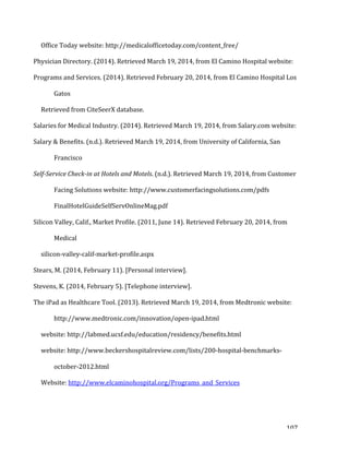   107	
  
	
  	
  	
  	
  	
  Office	
  Today	
  website:	
  http://medicalofficetoday.com/content_free/	
  	
  
Physician	
  Directory.	
  (2014).	
  Retrieved	
  March	
  19,	
  2014,	
  from	
  El	
  Camino	
  Hospital	
  website:	
  	
  
Programs	
  and	
  Services.	
  (2014).	
  Retrieved	
  February	
  20,	
  2014,	
  from	
  El	
  Camino	
  Hospital	
  Los	
  
Gatos	
  	
  
	
  	
  	
  	
  	
  Retrieved	
  from	
  CiteSeerX	
  database.	
  	
  
Salaries	
  for	
  Medical	
  Industry.	
  (2014).	
  Retrieved	
  March	
  19,	
  2014,	
  from	
  Salary.com	
  website:	
  	
  
Salary	
  &	
  Benefits.	
  (n.d.).	
  Retrieved	
  March	
  19,	
  2014,	
  from	
  University	
  of	
  California,	
  San	
  
Francisco	
  	
  
Self-­Service	
  Check-­in	
  at	
  Hotels	
  and	
  Motels.	
  (n.d.).	
  Retrieved	
  March	
  19,	
  2014,	
  from	
  Customer	
  
Facing	
  Solutions	
  website:	
  http://www.customerfacingsolutions.com/pdfs	
  
FinalHotelGuideSelfServOnlineMag.pdf	
  	
  
Silicon	
  Valley,	
  Calif.,	
  Market	
  Profile.	
  (2011,	
  June	
  14).	
  Retrieved	
  February	
  20,	
  2014,	
  from	
  
Medical	
  	
  
	
  	
  	
  	
  	
  silicon-­‐valley-­‐calif-­‐market-­‐profile.aspx	
  	
  
Stears,	
  M.	
  (2014,	
  February	
  11).	
  [Personal	
  interview].	
  	
  
Stevens,	
  K.	
  (2014,	
  February	
  5).	
  [Telephone	
  interview].	
  	
  
The	
  iPad	
  as	
  Healthcare	
  Tool.	
  (2013).	
  Retrieved	
  March	
  19,	
  2014,	
  from	
  Medtronic	
  website:	
  
http://www.medtronic.com/innovation/open-­‐ipad.html	
  	
  
	
  	
  	
  	
  	
  website:	
  http://labmed.ucsf.edu/education/residency/benefits.html	
  	
  
	
  	
  	
  	
  	
  website:	
  http://www.beckershospitalreview.com/lists/200-­‐hospital-­‐benchmarks-­‐
october-­‐2012.html	
  	
  
	
  	
  	
  	
  	
  Website:	
  http://www.elcaminohospital.org/Programs_and_Services	
  	
  
 