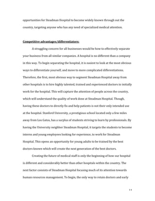   11	
  
opportunities	
  for	
  Steadman	
  Hospital	
  to	
  become	
  widely	
  known	
  through	
  out	
  the	
  
country,	
  targeting	
  anyone	
  who	
  has	
  any	
  need	
  of	
  specialized	
  medical	
  attention.	
  
	
  
Competitive	
  advantages/differentiators:	
  
	
   A	
  struggling	
  concern	
  for	
  all	
  businesses	
  would	
  be	
  how	
  to	
  effectively	
  separate	
  
your	
  business	
  from	
  all	
  similar	
  companies.	
  A	
  hospital	
  is	
  no	
  different	
  than	
  a	
  company	
  
in	
  this	
  way.	
  To	
  begin	
  separating	
  the	
  hospital,	
  it	
  is	
  easiest	
  to	
  look	
  at	
  the	
  most	
  obvious	
  
ways	
  to	
  differentiate	
  yourself,	
  and	
  move	
  to	
  more	
  complicated	
  differentiations.	
  
Therefore,	
  the	
  first,	
  most	
  obvious	
  way	
  to	
  segment	
  Steadman	
  Hospital	
  away	
  from	
  
other	
  hospitals	
  is	
  to	
  hire	
  highly	
  talented,	
  trained	
  and	
  experienced	
  doctors	
  to	
  initially	
  
work	
  for	
  the	
  hospital.	
  This	
  will	
  capture	
  the	
  attention	
  of	
  people	
  across	
  the	
  country,	
  
which	
  will	
  understand	
  the	
  quality	
  of	
  work	
  done	
  at	
  Steadman	
  Hospital.	
  Though,	
  
having	
  these	
  doctors	
  to	
  directly	
  fix	
  and	
  help	
  patients	
  is	
  not	
  their	
  only	
  intended	
  use	
  
at	
  the	
  hospital.	
  Stanford	
  University,	
  a	
  prestigious	
  school	
  located	
  only	
  a	
  few	
  miles	
  
away	
  from	
  Los	
  Gatos,	
  has	
  a	
  surplus	
  of	
  students	
  striving	
  to	
  learn	
  by	
  professionals.	
  By	
  
having	
  the	
  University	
  neighbor	
  Steadman	
  Hospital,	
  it	
  targets	
  the	
  students	
  to	
  become	
  
interns	
  and	
  young	
  employees	
  looking	
  for	
  experience,	
  to	
  work	
  for	
  Steadman	
  
Hospital.	
  This	
  opens	
  an	
  opportunity	
  for	
  young	
  adults	
  to	
  be	
  trained	
  by	
  the	
  best	
  
doctors	
  known	
  which	
  will	
  create	
  the	
  next	
  generation	
  of	
  the	
  best	
  doctors.	
  	
  
	
   Creating	
  the	
  future	
  of	
  medical	
  staff	
  is	
  only	
  the	
  beginning	
  of	
  how	
  our	
  hospital	
  
is	
  different	
  and	
  considerably	
  better	
  than	
  other	
  hospitals	
  within	
  the	
  country.	
  The	
  
next	
  factor	
  consists	
  of	
  Steadman	
  Hospital	
  focusing	
  much	
  of	
  its	
  attention	
  towards	
  
human	
  resources	
  management.	
  To	
  begin,	
  the	
  only	
  way	
  to	
  retain	
  doctors	
  and	
  early	
  
 