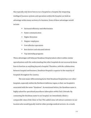   13	
  
they	
  typically	
  only	
  know	
  how	
  to	
  run	
  a	
  hospital	
  as	
  a	
  hospital.	
  By	
  integrating	
  
intelligent	
  business	
  systems	
  and	
  operations	
  within	
  the	
  hospital,	
  we	
  hold	
  an	
  
advantage	
  within	
  many	
  sections	
  of	
  a	
  business.	
  Some	
  of	
  these	
  advantages	
  would	
  
include:	
  
• Increased	
  efficiency	
  and	
  effectiveness	
  
• Faster	
  communication	
  
• Higher	
  Retention	
  
• Happier	
  employees	
  
• Cost-­‐effective	
  operations	
  
• Best	
  doctors	
  and	
  educated	
  interns	
  
• Top	
  internship	
  programs	
  
These	
  advantages	
  will	
  help	
  put	
  Steadman	
  Hospital	
  above	
  others	
  within	
  similar	
  
specializations	
  with	
  the	
  understanding	
  that	
  other	
  hospitals	
  do	
  not	
  necessarily	
  know	
  
how	
  to	
  function	
  as	
  anything	
  beyond	
  a	
  hospital.	
  Therefore,	
  with	
  the	
  collaboration	
  
between	
  hospital	
  and	
  business,	
  Steadman	
  Hospital	
  is	
  superior	
  to	
  the	
  majority	
  of	
  
hospitals	
  throughout	
  the	
  country.	
  
	
   The	
  next	
  major	
  differentiating	
  factor	
  that	
  Steadman	
  Hospital	
  has	
  over	
  other	
  
hospitals,	
  especially	
  within	
  the	
  Northern	
  California	
  region,	
  is	
  that:	
  our	
  hospital	
  is	
  
associated	
  with	
  the	
  name	
  “Steadman”.	
  As	
  mentioned	
  before,	
  the	
  Steadman	
  name	
  is	
  
highly	
  valued	
  for	
  specialized	
  procedures	
  taken	
  place	
  within	
  Vail,	
  Colorado.	
  By	
  
connecting	
  the	
  Steadman	
  name	
  to	
  our	
  hospital,	
  we	
  immediately	
  obtain	
  a	
  
comparable	
  value	
  of	
  the	
  Clinic	
  in	
  Vail.	
  This	
  added	
  value	
  will	
  attract	
  customers	
  to	
  our	
  
location	
  who	
  would	
  typically	
  look	
  for	
  other	
  prestige	
  medical	
  services.	
  As	
  a	
  result,	
  
 