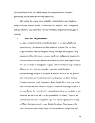   14	
  
Steadman	
  Hospital	
  will	
  have	
  a	
  heightened	
  advantage	
  over	
  other	
  hospitals,	
  
particularly	
  hospitals	
  that	
  are	
  recently	
  operational.	
  
	
   After	
  noting	
  the	
  several	
  important	
  differentiating	
  factors	
  that	
  Steadman	
  
Hospital	
  obtains,	
  it	
  would	
  be	
  best	
  to	
  understand	
  our	
  hospital’s	
  direct	
  competition	
  
and	
  opportunities	
  for	
  partnership.	
  Therefore,	
  the	
  following	
  information	
  suggests	
  
just	
  that:	
  	
  
1. 	
   Los	
  Gatos	
  Surgical	
  Center:	
  	
  
Los	
  Gatos	
  Surgical	
  Center	
  is	
  located	
  in	
  the	
  heart	
  of	
  Los	
  Gatos,	
  California	
  
approximately	
  2.4	
  miles	
  south	
  of	
  The	
  Steadman	
  Hospital.	
  The	
  Los	
  Gatos	
  
Surgical	
  Center	
  is	
  a	
  facility	
  designed	
  strictly	
  for	
  outpatient	
  surgeries.	
  They	
  
focus	
  much	
  of	
  their	
  treatment	
  towards	
  family	
  care	
  and	
  provide	
  an	
  excessive	
  
amount	
  of	
  their	
  attention	
  towards	
  the	
  individual	
  patient.	
  The	
  surgical	
  center	
  
does	
  not	
  specialize	
  in	
  one	
  specific	
  surgery,	
  rather	
  they	
  have	
  a	
  large	
  variety	
  of	
  
different	
  services	
  such	
  as:	
  gynecology,	
  vascular,	
  ophthalmology,	
  
gastroenterology,	
  and	
  plastic	
  surgeries.	
  Based	
  off	
  research	
  and	
  the	
  general	
  
sizes	
  of	
  hospitals	
  and	
  centers	
  in	
  the	
  surrounding	
  area,	
  Los	
  Gatos	
  Surgical	
  
Center	
  is	
  not	
  an	
  extremely	
  large	
  center.	
  Even	
  though	
  this	
  is	
  a	
  surgical	
  center,	
  
what	
  differentiates	
  The	
  Steadman	
  Hospital	
  from	
  Los	
  Gatos	
  Surgical	
  center	
  is	
  
not	
  only	
  the	
  fact	
  the	
  reconstructive	
  surgery	
  is	
  something	
  we	
  specialize	
  in	
  but	
  
also	
  since	
  we	
  are	
  linked	
  with	
  the	
  Steadman	
  Clinic	
  out	
  of	
  Vail,	
  Colorado	
  we	
  
automatically	
  have	
  that	
  competitive	
  edge	
  over	
  other	
  hospitals	
  surrounding	
  
us.	
  This	
  is	
  due	
  to	
  the	
  simple	
  reason	
  that	
  the	
  Steadman	
  Clinic	
  is	
  one	
  of	
  the	
  
most	
  famous	
  and	
  well-­‐known	
  hospitals	
  in	
  the	
  world	
  and	
  being	
  linked	
  with	
  
 