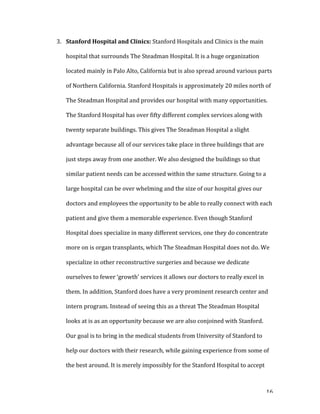   16	
  
3. Stanford	
  Hospital	
  and	
  Clinics:	
  Stanford	
  Hospitals	
  and	
  Clinics	
  is	
  the	
  main	
  
hospital	
  that	
  surrounds	
  The	
  Steadman	
  Hospital.	
  It	
  is	
  a	
  huge	
  organization	
  
located	
  mainly	
  in	
  Palo	
  Alto,	
  California	
  but	
  is	
  also	
  spread	
  around	
  various	
  parts	
  
of	
  Northern	
  California.	
  Stanford	
  Hospitals	
  is	
  approximately	
  20	
  miles	
  north	
  of	
  
The	
  Steadman	
  Hospital	
  and	
  provides	
  our	
  hospital	
  with	
  many	
  opportunities.	
  
The	
  Stanford	
  Hospital	
  has	
  over	
  fifty	
  different	
  complex	
  services	
  along	
  with	
  
twenty	
  separate	
  buildings.	
  This	
  gives	
  The	
  Steadman	
  Hospital	
  a	
  slight	
  
advantage	
  because	
  all	
  of	
  our	
  services	
  take	
  place	
  in	
  three	
  buildings	
  that	
  are	
  
just	
  steps	
  away	
  from	
  one	
  another.	
  We	
  also	
  designed	
  the	
  buildings	
  so	
  that	
  
similar	
  patient	
  needs	
  can	
  be	
  accessed	
  within	
  the	
  same	
  structure.	
  Going	
  to	
  a	
  
large	
  hospital	
  can	
  be	
  over	
  whelming	
  and	
  the	
  size	
  of	
  our	
  hospital	
  gives	
  our	
  
doctors	
  and	
  employees	
  the	
  opportunity	
  to	
  be	
  able	
  to	
  really	
  connect	
  with	
  each	
  
patient	
  and	
  give	
  them	
  a	
  memorable	
  experience.	
  Even	
  though	
  Stanford	
  
Hospital	
  does	
  specialize	
  in	
  many	
  different	
  services,	
  one	
  they	
  do	
  concentrate	
  
more	
  on	
  is	
  organ	
  transplants,	
  which	
  The	
  Steadman	
  Hospital	
  does	
  not	
  do.	
  We	
  
specialize	
  in	
  other	
  reconstructive	
  surgeries	
  and	
  because	
  we	
  dedicate	
  
ourselves	
  to	
  fewer	
  ‘growth’	
  services	
  it	
  allows	
  our	
  doctors	
  to	
  really	
  excel	
  in	
  
them.	
  In	
  addition,	
  Stanford	
  does	
  have	
  a	
  very	
  prominent	
  research	
  center	
  and	
  
intern	
  program.	
  Instead	
  of	
  seeing	
  this	
  as	
  a	
  threat	
  The	
  Steadman	
  Hospital	
  
looks	
  at	
  is	
  as	
  an	
  opportunity	
  because	
  we	
  are	
  also	
  conjoined	
  with	
  Stanford.	
  
Our	
  goal	
  is	
  to	
  bring	
  in	
  the	
  medical	
  students	
  from	
  University	
  of	
  Stanford	
  to	
  
help	
  our	
  doctors	
  with	
  their	
  research,	
  while	
  gaining	
  experience	
  from	
  some	
  of	
  
the	
  best	
  around.	
  It	
  is	
  merely	
  impossibly	
  for	
  the	
  Stanford	
  Hospital	
  to	
  accept	
  
 