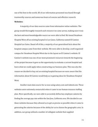   19	
  
one	
  of	
  the	
  best	
  in	
  the	
  world.	
  All	
  of	
  our	
  information	
  presented	
  was	
  found	
  through	
  
trustworthy	
  sources	
  and	
  numerous	
  hours	
  of	
  concise	
  and	
  effective	
  research.	
  	
  	
  
Websites:	
  	
  
	
   A	
  majority	
  of	
  our	
  data	
  sources	
  came	
  from	
  informative	
  online	
  websites.	
  The	
  
group	
  would	
  thoroughly	
  research	
  each	
  resource	
  we	
  came	
  across,	
  making	
  sure	
  it	
  was	
  
the	
  best	
  and	
  most	
  knowledgeable	
  source	
  we	
  were	
  able	
  to	
  find.	
  We	
  based	
  Steadman	
  
Hospital	
  West	
  off	
  an	
  existing	
  hospital	
  in	
  Los	
  Gatos,	
  California	
  named	
  El	
  Camino	
  
Hospital	
  Los	
  Gatos.	
  Based	
  off	
  of	
  this,	
  a	
  majority	
  of	
  our	
  generalized	
  facts	
  about	
  the	
  
hospital	
  campus	
  came	
  from	
  their	
  website.	
  We	
  were	
  able	
  to	
  develop	
  a	
  well	
  organized	
  
campus	
  for	
  Steadman	
  Hospital	
  West	
  due	
  to	
  the	
  layout	
  on	
  El	
  Camino’s	
  website.	
  El	
  
Camino’s	
  website	
  was	
  one	
  of	
  our	
  most	
  prominent	
  resources	
  towards	
  the	
  beginning	
  
of	
  the	
  project	
  because	
  it	
  gave	
  us	
  the	
  opportunity	
  to	
  evaluate	
  a	
  current	
  hospital	
  and	
  
learn	
  what	
  we	
  could	
  apply	
  when	
  constructing	
  our	
  business	
  plan.	
  This	
  was	
  also	
  the	
  
reason	
  we	
  decided	
  to	
  buy	
  out	
  an	
  existing	
  hospital	
  because	
  we	
  were	
  aware	
  that	
  the	
  
information	
  about	
  El	
  Camino	
  would	
  help	
  us	
  in	
  gaining	
  ideas	
  for	
  Steadman	
  Hospital	
  
West.	
  	
  
	
   Another	
  main	
  data	
  source	
  for	
  us	
  was	
  using	
  salary.com	
  and	
  indeed.com.	
  These	
  
websites	
  were	
  extremely	
  resourceful	
  when	
  it	
  came	
  to	
  our	
  human	
  resource	
  staffing	
  
plan.	
  More	
  specifically,	
  we	
  were	
  able	
  to	
  accurately	
  define	
  key	
  employee	
  salaries	
  by	
  
finding	
  the	
  average	
  pay	
  rate	
  within	
  the	
  San	
  Jose,	
  California	
  area.	
  We	
  decided	
  to	
  use	
  
these	
  websites	
  because	
  they	
  allowed	
  us	
  to	
  get	
  as	
  precise	
  as	
  possible	
  when	
  it	
  came	
  to	
  
generating	
  the	
  salaries	
  because	
  of	
  the	
  ability	
  for	
  us	
  to	
  choose	
  the	
  geographic	
  area.	
  In	
  
addition,	
  our	
  group	
  utilized	
  a	
  number	
  of	
  collegiate	
  website	
  that	
  supplied	
  
 