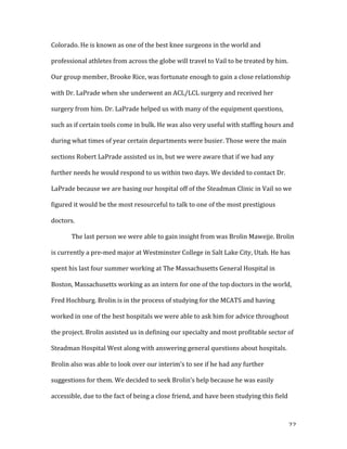   22	
  
Colorado.	
  He	
  is	
  known	
  as	
  one	
  of	
  the	
  best	
  knee	
  surgeons	
  in	
  the	
  world	
  and	
  
professional	
  athletes	
  from	
  across	
  the	
  globe	
  will	
  travel	
  to	
  Vail	
  to	
  be	
  treated	
  by	
  him.	
  
Our	
  group	
  member,	
  Brooke	
  Rice,	
  was	
  fortunate	
  enough	
  to	
  gain	
  a	
  close	
  relationship	
  
with	
  Dr.	
  LaPrade	
  when	
  she	
  underwent	
  an	
  ACL/LCL	
  surgery	
  and	
  received	
  her	
  
surgery	
  from	
  him.	
  Dr.	
  LaPrade	
  helped	
  us	
  with	
  many	
  of	
  the	
  equipment	
  questions,	
  
such	
  as	
  if	
  certain	
  tools	
  come	
  in	
  bulk.	
  He	
  was	
  also	
  very	
  useful	
  with	
  staffing	
  hours	
  and	
  
during	
  what	
  times	
  of	
  year	
  certain	
  departments	
  were	
  busier.	
  Those	
  were	
  the	
  main	
  
sections	
  Robert	
  LaPrade	
  assisted	
  us	
  in,	
  but	
  we	
  were	
  aware	
  that	
  if	
  we	
  had	
  any	
  
further	
  needs	
  he	
  would	
  respond	
  to	
  us	
  within	
  two	
  days.	
  We	
  decided	
  to	
  contact	
  Dr.	
  
LaPrade	
  because	
  we	
  are	
  basing	
  our	
  hospital	
  off	
  of	
  the	
  Steadman	
  Clinic	
  in	
  Vail	
  so	
  we	
  
figured	
  it	
  would	
  be	
  the	
  most	
  resourceful	
  to	
  talk	
  to	
  one	
  of	
  the	
  most	
  prestigious	
  
doctors.	
  	
  
	
  	
   The	
  last	
  person	
  we	
  were	
  able	
  to	
  gain	
  insight	
  from	
  was	
  Brolin	
  Mawejje.	
  Brolin	
  
is	
  currently	
  a	
  pre-­‐med	
  major	
  at	
  Westminster	
  College	
  in	
  Salt	
  Lake	
  City,	
  Utah.	
  He	
  has	
  
spent	
  his	
  last	
  four	
  summer	
  working	
  at	
  The	
  Massachusetts	
  General	
  Hospital	
  in	
  
Boston,	
  Massachusetts	
  working	
  as	
  an	
  intern	
  for	
  one	
  of	
  the	
  top	
  doctors	
  in	
  the	
  world,	
  
Fred	
  Hochburg.	
  Brolin	
  is	
  in	
  the	
  process	
  of	
  studying	
  for	
  the	
  MCATS	
  and	
  having	
  
worked	
  in	
  one	
  of	
  the	
  best	
  hospitals	
  we	
  were	
  able	
  to	
  ask	
  him	
  for	
  advice	
  throughout	
  
the	
  project.	
  Brolin	
  assisted	
  us	
  in	
  defining	
  our	
  specialty	
  and	
  most	
  profitable	
  sector	
  of	
  
Steadman	
  Hospital	
  West	
  along	
  with	
  answering	
  general	
  questions	
  about	
  hospitals.	
  
Brolin	
  also	
  was	
  able	
  to	
  look	
  over	
  our	
  interim’s	
  to	
  see	
  if	
  he	
  had	
  any	
  further	
  
suggestions	
  for	
  them.	
  We	
  decided	
  to	
  seek	
  Brolin’s	
  help	
  because	
  he	
  was	
  easily	
  
accessible,	
  due	
  to	
  the	
  fact	
  of	
  being	
  a	
  close	
  friend,	
  and	
  have	
  been	
  studying	
  this	
  field	
  
 
