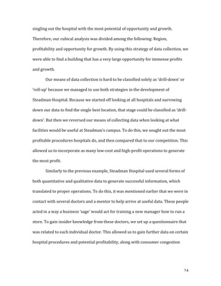   24	
  
singling	
  out	
  the	
  hospital	
  with	
  the	
  most	
  potential	
  of	
  opportunity	
  and	
  growth.	
  
Therefore,	
  our	
  cubical	
  analysis	
  was	
  divided	
  among	
  the	
  following:	
  Region,	
  
profitability	
  and	
  opportunity	
  for	
  growth.	
  By	
  using	
  this	
  strategy	
  of	
  data	
  collection,	
  we	
  
were	
  able	
  to	
  find	
  a	
  building	
  that	
  has	
  a	
  very	
  large	
  opportunity	
  for	
  immense	
  profits	
  
and	
  growth.	
  
	
   Our	
  means	
  of	
  data	
  collection	
  is	
  hard	
  to	
  be	
  classified	
  solely	
  as	
  ‘drill-­‐down’	
  or	
  
‘roll-­‐up’	
  because	
  we	
  managed	
  to	
  use	
  both	
  strategies	
  in	
  the	
  development	
  of	
  
Steadman	
  Hospital.	
  Because	
  we	
  started	
  off	
  looking	
  at	
  all	
  hospitals	
  and	
  narrowing	
  
down	
  our	
  data	
  to	
  find	
  the	
  single	
  best	
  location,	
  that	
  stage	
  could	
  be	
  classified	
  as	
  ‘drill-­‐
down’.	
  But	
  then	
  we	
  reversed	
  our	
  means	
  of	
  collecting	
  data	
  when	
  looking	
  at	
  what	
  
facilities	
  would	
  be	
  useful	
  at	
  Steadman’s	
  campus.	
  To	
  do	
  this,	
  we	
  sought	
  out	
  the	
  most	
  
profitable	
  procedures	
  hospitals	
  do,	
  and	
  then	
  compared	
  that	
  to	
  our	
  competition.	
  This	
  
allowed	
  us	
  to	
  incorporate	
  as	
  many	
  low-­‐cost	
  and	
  high-­‐profit	
  operations	
  to	
  generate	
  
the	
  most	
  profit.	
  
	
   Similarly	
  to	
  the	
  previous	
  example,	
  Steadman	
  Hospital	
  used	
  several	
  forms	
  of	
  
both	
  quantitative	
  and	
  qualitative	
  data	
  to	
  generate	
  successful	
  information,	
  which	
  
translated	
  to	
  proper	
  operations.	
  To	
  do	
  this,	
  it	
  was	
  mentioned	
  earlier	
  that	
  we	
  were	
  in	
  
contact	
  with	
  several	
  doctors	
  and	
  a	
  mentor	
  to	
  help	
  arrive	
  at	
  useful	
  data.	
  These	
  people	
  
acted	
  in	
  a	
  way	
  a	
  business	
  ‘sage’	
  would	
  act	
  for	
  training	
  a	
  new	
  manager	
  how	
  to	
  run	
  a	
  
store.	
  To	
  gain	
  insider	
  knowledge	
  from	
  these	
  doctors,	
  we	
  set	
  up	
  a	
  questionnaire	
  that	
  
was	
  related	
  to	
  each	
  individual	
  doctor.	
  This	
  allowed	
  us	
  to	
  gain	
  further	
  data	
  on	
  certain	
  
hospital	
  procedures	
  and	
  potential	
  profitability,	
  along	
  with	
  consumer	
  congestion	
  
 