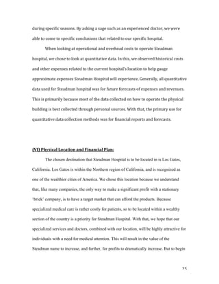   25	
  
during	
  specific	
  seasons.	
  By	
  asking	
  a	
  sage	
  such	
  as	
  an	
  experienced	
  doctor,	
  we	
  were	
  
able	
  to	
  come	
  to	
  specific	
  conclusions	
  that	
  related	
  to	
  our	
  specific	
  hospital.	
  
	
   When	
  looking	
  at	
  operational	
  and	
  overhead	
  costs	
  to	
  operate	
  Steadman	
  
hospital,	
  we	
  chose	
  to	
  look	
  at	
  quantitative	
  data.	
  In	
  this,	
  we	
  observed	
  historical	
  costs	
  
and	
  other	
  expenses	
  related	
  to	
  the	
  current	
  hospital’s	
  location	
  to	
  help	
  gauge	
  
approximate	
  expenses	
  Steadman	
  Hospital	
  will	
  experience.	
  Generally,	
  all	
  quantitative	
  
data	
  used	
  for	
  Steadman	
  hospital	
  was	
  for	
  future	
  forecasts	
  of	
  expenses	
  and	
  revenues.	
  
This	
  is	
  primarily	
  because	
  most	
  of	
  the	
  data	
  collected	
  on	
  how	
  to	
  operate	
  the	
  physical	
  
building	
  is	
  best	
  collected	
  through	
  personal	
  sources.	
  With	
  that,	
  the	
  primary	
  use	
  for	
  
quantitative	
  data	
  collection	
  methods	
  was	
  for	
  financial	
  reports	
  and	
  forecasts.	
  	
  
	
  
	
  
(VI)	
  Physical	
  Location	
  and	
  Financial	
  Plan:	
  
The chosen destination that Steadman Hospital is to be located in is Los Gatos,
California. Los Gatos is within the Northern region of California, and is recognized as
one of the wealthier cities of America. We chose this location because we understand
that, like many companies, the only way to make a significant profit with a stationary
‘brick’ company, is to have a target market that can afford the products. Because
specialized medical care is rather costly for patients, so to be located within a wealthy
section of the country is a priority for Steadman Hospital. With that, we hope that our
specialized services and doctors, combined with our location, will be highly attractive for
individuals with a need for medical attention. This will result in the value of the
Steadman name to increase, and further, for profits to dramatically increase. But to begin
 
