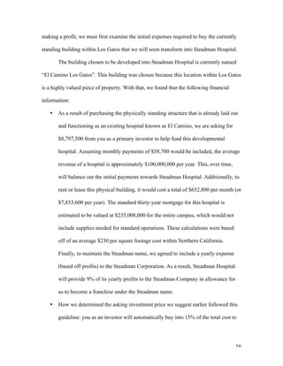   26	
  
making a profit, we must first examine the initial expenses required to buy the currently
standing building within Los Gatos that we will soon transform into Steadman Hospital.
The building chosen to be developed into Steadman Hospital is currently named
“El Camino Los Gatos”. This building was chosen because this location within Los Gatos
is a highly valued piece of property. With that, we found that the following financial
information:
• As a result of purchasing the physically standing structure that is already laid out
and functioning as an existing hospital known as El Camino, we are asking for
$8,797,500 from you as a primary investor to help fund this developmental
hospital. Assuming monthly payments of $58,700 would be included, the average
revenue of a hospital is approximately $100,000,000 per year. This, over time,
will balance out the initial payments towards Steadman Hospital. Additionally, to
rent or lease this physical building, it would cost a total of $652,800 per month (or
$7,833,600 per year). The standard thirty-year mortgage for this hospital is
estimated to be valued at $235,008,000 for the entire campus, which would not
include supplies needed for standard operations. These calculations were based
off of an average $230 per square footage cost within Northern California.
Finally, to maintain the Steadman name, we agreed to include a yearly expense
(based off profits) to the Steadman Corporation. As a result, Steadman Hospital
will provide 9% of its yearly profits to the Steadman Company in allowance for
us to become a franchise under the Steadman name.
• How we determined the asking investment price we suggest earlier followed this
guideline: you as an investor will automatically buy into 15% of the total cost to
 