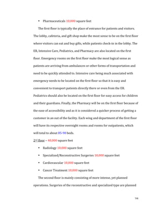   28	
  
• Pharmaceuticals	
  10,000	
  square	
  feet	
  
The	
  first	
  floor	
  is	
  typically	
  the	
  place	
  of	
  entrance	
  for	
  patients	
  and	
  visitors.	
  
The	
  lobby,	
  cafeteria,	
  and	
  gift	
  shop	
  make	
  the	
  most	
  sense	
  to	
  be	
  on	
  the	
  first	
  floor	
  
where	
  visitors	
  can	
  eat	
  and	
  buy	
  gifts,	
  while	
  patients	
  check-­‐in	
  in	
  the	
  lobby.	
  The	
  
ER,	
  Intensive	
  Care,	
  Pediatrics,	
  and	
  Pharmacy	
  are	
  also	
  located	
  on	
  the	
  first	
  
floor.	
  Emergency	
  rooms	
  on	
  the	
  first	
  floor	
  make	
  the	
  most	
  logical	
  sense	
  as	
  
patients	
  are	
  arriving	
  from	
  ambulances	
  or	
  other	
  forms	
  of	
  transportation	
  and	
  
need	
  to	
  be	
  quickly	
  attended	
  to.	
  Intensive	
  care	
  being	
  much	
  associated	
  with	
  
emergency	
  needs	
  to	
  be	
  located	
  on	
  the	
  first	
  floor	
  so	
  that	
  it	
  is	
  easy	
  and	
  
convenient	
  to	
  transport	
  patients	
  directly	
  there	
  or	
  even	
  from	
  the	
  ER.	
  
Pediatrics	
  should	
  also	
  be	
  located	
  on	
  the	
  first	
  floor	
  for	
  easy	
  access	
  for	
  children	
  
and	
  their	
  guardians.	
  Finally,	
  the	
  Pharmacy	
  will	
  be	
  on	
  the	
  first	
  floor	
  because	
  of	
  
the	
  ease	
  of	
  accessibility	
  and	
  as	
  it	
  is	
  considered	
  a	
  quicker	
  process	
  of	
  getting	
  a	
  
customer	
  in	
  an	
  out	
  of	
  the	
  facility.	
  Each	
  wing	
  and	
  department	
  of	
  the	
  first	
  floor	
  
will	
  have	
  its	
  respective	
  overnight	
  rooms	
  and	
  rooms	
  for	
  outpatients,	
  which	
  
will	
  total	
  to	
  about	
  85-­‐90	
  beds.	
  
2nd	
  floor	
  –	
  40,000	
  square	
  feet	
  
• Radiology	
  10,000	
  square	
  feet	
  
• Specialized/Reconstructive	
  Surgeries	
  10,000	
  square	
  feet	
  
• Cardiovascular	
  10,000	
  square	
  feet	
  
• Cancer	
  Treatment	
  10,000	
  square	
  feet	
  
The	
  second	
  floor	
  is	
  mainly	
  consisting	
  of	
  more	
  intense,	
  yet	
  planned	
  
operations.	
  Surgeries	
  of	
  the	
  reconstructive	
  and	
  specialized	
  type	
  are	
  planned	
  
 