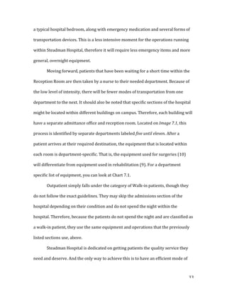  33	
  
a	
  typical	
  hospital	
  bedroom,	
  along	
  with	
  emergency	
  medication	
  and	
  several	
  forms	
  of	
  
transportation	
  devices.	
  This	
  is	
  a	
  less	
  intensive	
  moment	
  for	
  the	
  operations	
  running	
  
within	
  Steadman	
  Hospital,	
  therefore	
  it	
  will	
  require	
  less	
  emergency	
  items	
  and	
  more	
  
general,	
  overnight	
  equipment.	
  	
  
	
   Moving	
  forward,	
  patients	
  that	
  have	
  been	
  waiting	
  for	
  a	
  short	
  time	
  within	
  the	
  
Reception	
  Room	
  are	
  then	
  taken	
  by	
  a	
  nurse	
  to	
  their	
  needed	
  department.	
  Because	
  of	
  
the	
  low	
  level	
  of	
  intensity,	
  there	
  will	
  be	
  fewer	
  modes	
  of	
  transportation	
  from	
  one	
  
department	
  to	
  the	
  next.	
  It	
  should	
  also	
  be	
  noted	
  that	
  specific	
  sections	
  of	
  the	
  hospital	
  
might	
  be	
  located	
  within	
  different	
  buildings	
  on	
  campus.	
  Therefore,	
  each	
  building	
  will	
  
have	
  a	
  separate	
  admittance	
  office	
  and	
  reception	
  room.	
  Located	
  on	
  Image	
  7.1,	
  this	
  
process	
  is	
  identified	
  by	
  separate	
  departments	
  labeled	
  five	
  until	
  eleven.	
  After	
  a	
  
patient	
  arrives	
  at	
  their	
  required	
  destination,	
  the	
  equipment	
  that	
  is	
  located	
  within	
  
each	
  room	
  is	
  department-­‐specific.	
  That	
  is,	
  the	
  equipment	
  used	
  for	
  surgeries	
  (10)	
  
will	
  differentiate	
  from	
  equipment	
  used	
  in	
  rehabilitation	
  (9).	
  For	
  a	
  department	
  
specific	
  list	
  of	
  equipment,	
  you	
  can	
  look	
  at	
  Chart	
  7.1.	
  
	
   Outpatient	
  simply	
  falls	
  under	
  the	
  category	
  of	
  Walk-­‐in	
  patients,	
  though	
  they	
  
do	
  not	
  follow	
  the	
  exact	
  guidelines.	
  They	
  may	
  skip	
  the	
  admissions	
  section	
  of	
  the	
  
hospital	
  depending	
  on	
  their	
  condition	
  and	
  do	
  not	
  spend	
  the	
  night	
  within	
  the	
  
hospital.	
  Therefore,	
  because	
  the	
  patients	
  do	
  not	
  spend	
  the	
  night	
  and	
  are	
  classified	
  as	
  
a	
  walk-­‐in	
  patient,	
  they	
  use	
  the	
  same	
  equipment	
  and	
  operations	
  that	
  the	
  previously	
  
listed	
  sections	
  use,	
  above.	
  	
  	
  
	
   Steadman	
  Hospital	
  is	
  dedicated	
  on	
  getting	
  patients	
  the	
  quality	
  service	
  they	
  
need	
  and	
  deserve.	
  And	
  the	
  only	
  way	
  to	
  achieve	
  this	
  is	
  to	
  have	
  an	
  efficient	
  mode	
  of	
  
 
