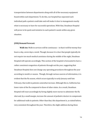  34	
  
transportation	
  between	
  departments	
  along	
  with	
  all	
  of	
  the	
  necessary	
  equipment	
  
found	
  within	
  each	
  department.	
  To	
  do	
  this,	
  our	
  hospital	
  has	
  separated	
  each	
  
individual	
  path	
  a	
  patient	
  could	
  take	
  and	
  will	
  make	
  it	
  clear	
  to	
  management	
  exactly	
  
what	
  is	
  necessary	
  to	
  have	
  for	
  successful	
  operations.	
  With	
  that,	
  Steadman	
  Hospital	
  
will	
  prove	
  to	
  be	
  quick	
  and	
  tentative	
  to	
  each	
  patient’s	
  needs	
  within	
  any	
  given	
  
situation.	
  	
  
	
  
(VIII)	
  Demand	
  Forecast:	
  
Walk-­ins:	
  Walk-­‐in	
  services	
  will	
  be	
  continuous	
  –	
  in	
  that	
  it	
  will	
  be	
  twenty-­‐four	
  
hours	
  a	
  day,	
  seven	
  days	
  a	
  week.	
  Though,	
  because	
  it	
  is	
  clear	
  that	
  people	
  typically	
  do	
  
not	
  require	
  too	
  much	
  medical	
  assistance	
  during	
  the	
  middle	
  of	
  the	
  night,	
  Steadman	
  
Hospital	
  will	
  operate	
  accordingly.	
  This	
  section	
  of	
  the	
  hospital	
  is	
  forecasted	
  to	
  have	
  a	
  
rather	
  consistent	
  congestion	
  of	
  patients	
  through	
  out	
  the	
  year,	
  suggesting	
  that	
  
Steadman	
  Hospital	
  does	
  not	
  change	
  any	
  operating	
  procedures	
  throughout	
  the	
  year	
  
according	
  to	
  month	
  or	
  season.	
  	
  Though,	
  through	
  various	
  sources	
  of	
  information,	
  it	
  is	
  
evident	
  that	
  the	
  flu	
  season,	
  which	
  occurs	
  typically	
  in	
  early	
  January	
  until	
  late	
  
February,	
  that	
  walk-­‐in	
  patients	
  somewhat	
  increase.	
  Although	
  this	
  is,	
  California	
  has	
  
lower	
  rates	
  of	
  the	
  flu	
  compared	
  to	
  those	
  of	
  other	
  states.	
  As	
  a	
  result,	
  Steadman	
  
Hospital	
  will	
  react	
  accordingly	
  by	
  hiring	
  slightly	
  more	
  nurses	
  to	
  administer	
  the	
  flu	
  
shot	
  and,	
  by	
  a	
  small	
  margin,	
  increase	
  the	
  amount	
  of	
  pediatric	
  doctors	
  to	
  compensate	
  
for	
  additional	
  walk-­‐in	
  patients.	
  Other	
  than	
  that,	
  this	
  department	
  is,	
  as	
  stated	
  before,	
  
very	
  consistent	
  throughout	
  the	
  year.	
  Therefore,	
  the	
  slight	
  addition	
  during	
  these	
  
 