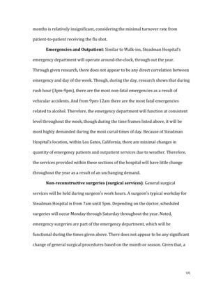   35	
  
months	
  is	
  relatively	
  insignificant,	
  considering	
  the	
  minimal	
  turnover	
  rate	
  from	
  
patient-­‐to-­‐patient	
  receiving	
  the	
  flu	
  shot.	
  
	
   Emergencies	
  and	
  Outpatient:	
  Similar	
  to	
  Walk-­‐ins,	
  Steadman	
  Hospital’s	
  
emergency	
  department	
  will	
  operate	
  around-­‐the-­‐clock,	
  through	
  out	
  the	
  year.	
  
Through	
  given	
  research,	
  there	
  does	
  not	
  appear	
  to	
  be	
  any	
  direct	
  correlation	
  between	
  
emergency	
  and	
  day	
  of	
  the	
  week.	
  Though,	
  during	
  the	
  day,	
  research	
  shows	
  that	
  during	
  
rush	
  hour	
  (3pm-­‐9pm),	
  there	
  are	
  the	
  most	
  non-­‐fatal	
  emergencies	
  as	
  a	
  result	
  of	
  
vehicular	
  accidents.	
  And	
  from	
  9pm-­‐12am	
  there	
  are	
  the	
  most	
  fatal	
  emergencies	
  
related	
  to	
  alcohol.	
  Therefore,	
  the	
  emergency	
  department	
  will	
  function	
  at	
  consistent	
  
level	
  throughout	
  the	
  week,	
  though	
  during	
  the	
  time	
  frames	
  listed	
  above,	
  it	
  will	
  be	
  
most	
  highly	
  demanded	
  during	
  the	
  most	
  curial	
  times	
  of	
  day.	
  Because	
  of	
  Steadman	
  
Hospital’s	
  location,	
  within	
  Los	
  Gatos,	
  California,	
  there	
  are	
  minimal	
  changes	
  in	
  
quantity	
  of	
  emergency	
  patients	
  and	
  outpatient	
  services	
  due	
  to	
  weather.	
  Therefore,	
  
the	
  services	
  provided	
  within	
  these	
  sections	
  of	
  the	
  hospital	
  will	
  have	
  little	
  change	
  
throughout	
  the	
  year	
  as	
  a	
  result	
  of	
  an	
  unchanging	
  demand.	
  
	
   Non-­reconstructive	
  surgeries	
  (surgical	
  services):	
  General	
  surgical	
  
services	
  will	
  be	
  held	
  during	
  surgeon’s	
  work	
  hours.	
  A	
  surgeon’s	
  typical	
  workday	
  for	
  
Steadman	
  Hospital	
  is	
  from	
  7am	
  until	
  5pm.	
  Depending	
  on	
  the	
  doctor,	
  scheduled	
  
surgeries	
  will	
  occur	
  Monday	
  through	
  Saturday	
  throughout	
  the	
  year.	
  Noted,	
  
emergency	
  surgeries	
  are	
  part	
  of	
  the	
  emergency	
  department,	
  which	
  will	
  be	
  
functional	
  during	
  the	
  times	
  given	
  above.	
  There	
  does	
  not	
  appear	
  to	
  be	
  any	
  significant	
  
change	
  of	
  general	
  surgical	
  procedures	
  based	
  on	
  the	
  month	
  or	
  season.	
  Given	
  that,	
  a	
  
 