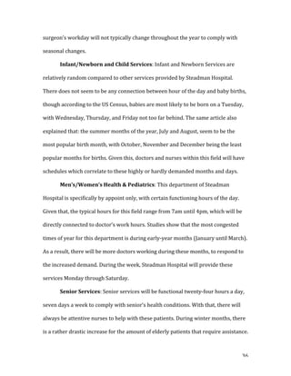   36	
  
surgeon’s	
  workday	
  will	
  not	
  typically	
  change	
  throughout	
  the	
  year	
  to	
  comply	
  with	
  
seasonal	
  changes.	
  	
  
	
   Infant/Newborn	
  and	
  Child	
  Services:	
  Infant	
  and	
  Newborn	
  Services	
  are	
  
relatively	
  random	
  compared	
  to	
  other	
  services	
  provided	
  by	
  Steadman	
  Hospital.	
  
There	
  does	
  not	
  seem	
  to	
  be	
  any	
  connection	
  between	
  hour	
  of	
  the	
  day	
  and	
  baby	
  births,	
  
though	
  according	
  to	
  the	
  US	
  Census,	
  babies	
  are	
  most	
  likely	
  to	
  be	
  born	
  on	
  a	
  Tuesday,	
  
with	
  Wednesday,	
  Thursday,	
  and	
  Friday	
  not	
  too	
  far	
  behind.	
  The	
  same	
  article	
  also	
  
explained	
  that:	
  the	
  summer	
  months	
  of	
  the	
  year,	
  July	
  and	
  August,	
  seem	
  to	
  be	
  the	
  
most	
  popular	
  birth	
  month,	
  with	
  October,	
  November	
  and	
  December	
  being	
  the	
  least	
  
popular	
  months	
  for	
  births.	
  Given	
  this,	
  doctors	
  and	
  nurses	
  within	
  this	
  field	
  will	
  have	
  
schedules	
  which	
  correlate	
  to	
  these	
  highly	
  or	
  hardly	
  demanded	
  months	
  and	
  days.	
  
	
   Men’s/Women’s	
  Health	
  &	
  Pediatrics:	
  This	
  department	
  of	
  Steadman	
  
Hospital	
  is	
  specifically	
  by	
  appoint	
  only,	
  with	
  certain	
  functioning	
  hours	
  of	
  the	
  day.	
  
Given	
  that,	
  the	
  typical	
  hours	
  for	
  this	
  field	
  range	
  from	
  7am	
  until	
  4pm,	
  which	
  will	
  be	
  
directly	
  connected	
  to	
  doctor’s	
  work	
  hours.	
  Studies	
  show	
  that	
  the	
  most	
  congested	
  
times	
  of	
  year	
  for	
  this	
  department	
  is	
  during	
  early-­‐year	
  months	
  (January	
  until	
  March).	
  
As	
  a	
  result,	
  there	
  will	
  be	
  more	
  doctors	
  working	
  during	
  these	
  months,	
  to	
  respond	
  to	
  
the	
  increased	
  demand.	
  During	
  the	
  week,	
  Steadman	
  Hospital	
  will	
  provide	
  these	
  
services	
  Monday	
  through	
  Saturday.	
  
	
   Senior	
  Services:	
  Senior	
  services	
  will	
  be	
  functional	
  twenty-­‐four	
  hours	
  a	
  day,	
  
seven	
  days	
  a	
  week	
  to	
  comply	
  with	
  senior’s	
  health	
  conditions.	
  With	
  that,	
  there	
  will	
  
always	
  be	
  attentive	
  nurses	
  to	
  help	
  with	
  these	
  patients.	
  During	
  winter	
  months,	
  there	
  
is	
  a	
  rather	
  drastic	
  increase	
  for	
  the	
  amount	
  of	
  elderly	
  patients	
  that	
  require	
  assistance.	
  
 