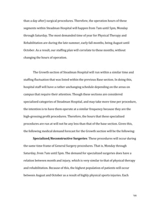   38	
  
than	
  a	
  day	
  after)	
  surgical	
  procedures.	
  Therefore,	
  the	
  operation	
  hours	
  of	
  these	
  
segments	
  within	
  Steadman	
  Hospital	
  will	
  happen	
  from	
  7am	
  until	
  5pm,	
  Monday	
  
through	
  Saturday.	
  The	
  most	
  demanded	
  time	
  of	
  year	
  for	
  Physical	
  Therapy	
  and	
  
Rehabilitation	
  are	
  during	
  the	
  late	
  summer,	
  early	
  fall	
  months,	
  being	
  August	
  until	
  
October.	
  As	
  a	
  result,	
  our	
  staffing	
  plan	
  will	
  correlate	
  to	
  these	
  months,	
  without	
  
changing	
  the	
  hours	
  of	
  operation.	
  
	
  
	
   The	
  Growth	
  section	
  of	
  Steadman	
  Hospital	
  will	
  run	
  within	
  a	
  similar	
  time	
  and	
  
staffing	
  fluctuation	
  that	
  was	
  listed	
  within	
  the	
  previous	
  Base	
  section.	
  In	
  doing	
  this,	
  
hospital	
  staff	
  will	
  have	
  a	
  rather	
  unchanging	
  schedule	
  depending	
  on	
  the	
  areas	
  on	
  
campus	
  that	
  require	
  their	
  attention.	
  Though	
  these	
  sections	
  are	
  considered	
  
specialized	
  categories	
  of	
  Steadman	
  Hospital,	
  and	
  may	
  take	
  more	
  time	
  per	
  procedure,	
  
the	
  intention	
  is	
  to	
  have	
  them	
  operate	
  at	
  a	
  similar	
  frequency	
  because	
  they	
  are	
  the	
  
high-­‐grossing	
  profit	
  procedures.	
  Therefore,	
  the	
  hours	
  that	
  these	
  specialized	
  
procedures	
  are	
  run	
  at	
  will	
  not	
  be	
  any	
  less	
  than	
  that	
  of	
  the	
  base	
  section.	
  Given	
  this,	
  
the	
  following	
  medical	
  demand	
  forecast	
  for	
  the	
  Growth	
  section	
  will	
  be	
  the	
  following:	
  
	
   Specialized/Reconstructive	
  Surgeries:	
  These	
  procedures	
  will	
  occur	
  during	
  
the	
  same	
  time	
  frame	
  of	
  General	
  Surgery	
  procedures.	
  That	
  is,	
  Monday	
  through	
  
Saturday,	
  from	
  7am	
  until	
  5pm.	
  The	
  demand	
  for	
  specialized	
  surgeries	
  does	
  have	
  a	
  
relation	
  between	
  month	
  and	
  injury,	
  which	
  is	
  very	
  similar	
  to	
  that	
  of	
  physical	
  therapy	
  
and	
  rehabilitation.	
  Because	
  of	
  this,	
  the	
  highest	
  population	
  of	
  patients	
  will	
  occur	
  
between	
  August	
  and	
  October	
  as	
  a	
  result	
  of	
  highly	
  physical	
  sports	
  injuries.	
  Each	
  
 