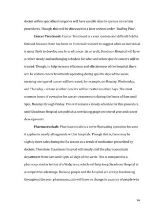   39	
  
doctor	
  within	
  specialized	
  surgeries	
  will	
  have	
  specific	
  days	
  to	
  operate	
  on	
  certain	
  
procedures.	
  Though,	
  that	
  will	
  be	
  discussed	
  in	
  a	
  later	
  section	
  under	
  “Staffing	
  Plan”.	
  
	
   Cancer	
  Treatment:	
  Cancer	
  Treatment	
  is	
  a	
  very	
  random	
  and	
  difficult	
  field	
  to	
  
forecast	
  because	
  there	
  has	
  been	
  no	
  historical	
  research	
  to	
  suggest	
  when	
  an	
  individual	
  
is	
  most	
  likely	
  to	
  develop	
  any	
  form	
  of	
  cancer.	
  As	
  a	
  result,	
  Steadman	
  Hospital	
  will	
  have	
  
a	
  rather	
  steady	
  and	
  unchanging	
  schedule	
  for	
  what	
  and	
  when	
  specific	
  cancers	
  will	
  be	
  
treated.	
  Though,	
  to	
  help	
  increase	
  efficiency	
  and	
  effectiveness	
  of	
  the	
  hospital,	
  there	
  
will	
  be	
  certain	
  cancer	
  treatments	
  operating	
  during	
  specific	
  days	
  of	
  the	
  week;	
  
meaning	
  one	
  type	
  of	
  cancer	
  will	
  be	
  treated,	
  for	
  example,	
  on	
  Monday,	
  Wednesday,	
  
and	
  Thursday	
  –	
  where	
  as	
  other	
  cancers	
  will	
  be	
  treated	
  on	
  other	
  days.	
  The	
  most	
  
common	
  hours	
  of	
  operation	
  for	
  cancer	
  treatments	
  is	
  during	
  the	
  hours	
  of	
  8am	
  until	
  
5pm,	
  Monday	
  through	
  Friday.	
  This	
  will	
  remain	
  a	
  steady	
  schedule	
  for	
  this	
  procedure	
  
until	
  Steadman	
  Hospital	
  can	
  publish	
  a	
  correlating	
  graph	
  on	
  time	
  of	
  year	
  and	
  cancer	
  
developments.	
  	
  
	
   Pharmaceuticals:	
  Pharmaceuticals	
  is	
  a	
  never	
  fluctuating	
  operation	
  because	
  
it	
  applies	
  to	
  nearly	
  all	
  segments	
  within	
  hospitals.	
  Though	
  this	
  is,	
  there	
  may	
  be	
  
slightly	
  more	
  sales	
  during	
  the	
  flu	
  season	
  as	
  a	
  result	
  of	
  medication	
  prescribed	
  by	
  
doctors.	
  Therefore,	
  Steadman	
  Hospital	
  will	
  simply	
  staff	
  the	
  pharmaceuticals	
  
department	
  from	
  8am	
  until	
  5pm,	
  all	
  days	
  of	
  the	
  week.	
  This	
  is	
  compared	
  to	
  a	
  
pharmacy	
  similar	
  to	
  that	
  of	
  a	
  Walgreens,	
  which	
  will	
  help	
  keep	
  Steadman	
  Hospital	
  at	
  
a	
  competitive	
  advantage.	
  Because	
  people	
  and	
  the	
  hospital	
  are	
  always	
  functioning	
  
throughout	
  the	
  year,	
  pharmaceuticals	
  will	
  have	
  no	
  change	
  in	
  quantity	
  of	
  people	
  who	
  
 