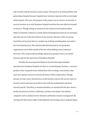   4	
  
will	
  correlate	
  with	
  the	
  business	
  owners’	
  goals.	
  This	
  posed	
  as	
  an	
  initial	
  problem	
  with	
  
generating	
  a	
  hospital	
  because	
  hospitals	
  have	
  immense	
  expenses	
  with	
  an	
  even	
  larger	
  
initial	
  expense.	
  Of	
  course,	
  the	
  purpose	
  of	
  the	
  project	
  was	
  to	
  convince	
  an	
  investor	
  or	
  
several	
  investors	
  as	
  to	
  why	
  Steadman	
  Hospital	
  would	
  be	
  the	
  most	
  effective	
  hospital	
  
to	
  invest	
  in.	
  Though,	
  asking	
  an	
  investor	
  for	
  the	
  initial	
  several	
  hundred	
  million	
  
dollars	
  to	
  fund	
  the	
  creation	
  of	
  a	
  newly	
  improved	
  hospital	
  proved	
  to	
  be	
  an	
  unrealistic	
  
plan	
  that	
  was	
  not	
  in	
  the	
  best	
  interest	
  of	
  any	
  investor.	
  Because	
  of	
  this,	
  our	
  group	
  
found	
  that	
  just	
  because	
  there	
  is	
  a	
  simple	
  way	
  of	
  doing	
  something	
  does	
  not	
  make	
  it	
  
the	
  most	
  ideal	
  decision.	
  This	
  initial	
  hurdle	
  demonstrated	
  to	
  our	
  group	
  that	
  
organizations	
  must	
  think	
  outside	
  of	
  the	
  box	
  when	
  making	
  certain	
  important	
  
decisions.	
  This	
  newly	
  found	
  knowledge	
  allowed	
  our	
  group	
  to	
  form	
  a	
  successful	
  
business	
  plan	
  for	
  the	
  operations	
  of	
  Steadman	
  Hospital.	
  
Possibly	
  the	
  most	
  important	
  thing	
  we	
  learned	
  when	
  generating	
  the	
  
operations	
  for	
  Steadman	
  Hospital	
  was	
  that	
  we	
  are	
  developing	
  a	
  business	
  –	
  not	
  just	
  a	
  
product.	
  Some	
  companies	
  have	
  realized	
  that	
  when	
  creating	
  a	
  new	
  product,	
  they	
  
must	
  start	
  specific	
  and	
  move	
  towards	
  the	
  basics	
  of	
  their	
  organization.	
  Though,	
  
because	
  we	
  had	
  a	
  more	
  directed	
  focus	
  on	
  the	
  business	
  and	
  not	
  the	
  service	
  itself,	
  we	
  
found	
  it	
  easiest	
  and	
  most	
  successful	
  to	
  start	
  with	
  the	
  fundamentals	
  and	
  move	
  
towards	
  specific.	
  Therefore,	
  as	
  mentioned	
  before,	
  we	
  started	
  with	
  the	
  idea,	
  chose	
  a	
  
facility	
  (located	
  in	
  Los	
  Gatos,	
  California),	
  and	
  then	
  went	
  deeper	
  into	
  definite	
  
categories	
  such	
  as	
  medical	
  service	
  demands	
  and	
  human	
  resource	
  management.	
  By	
  
starting	
  with	
  these	
  basic	
  stages	
  of	
  development	
  and	
  moving	
  to	
  more	
  targeted	
  stages,	
  
 