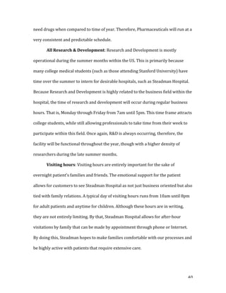   40	
  
need	
  drugs	
  when	
  compared	
  to	
  time	
  of	
  year.	
  Therefore,	
  Pharmaceuticals	
  will	
  run	
  at	
  a	
  
very	
  consistent	
  and	
  predictable	
  schedule.	
  
	
   All	
  Research	
  &	
  Development:	
  Research	
  and	
  Development	
  is	
  mostly	
  
operational	
  during	
  the	
  summer	
  months	
  within	
  the	
  US.	
  This	
  is	
  primarily	
  because	
  
many	
  college	
  medical	
  students	
  (such	
  as	
  those	
  attending	
  Stanford	
  University)	
  have	
  
time	
  over	
  the	
  summer	
  to	
  intern	
  for	
  desirable	
  hospitals,	
  such	
  as	
  Steadman	
  Hospital.	
  
Because	
  Research	
  and	
  Development	
  is	
  highly	
  related	
  to	
  the	
  business	
  field	
  within	
  the	
  
hospital,	
  the	
  time	
  of	
  research	
  and	
  development	
  will	
  occur	
  during	
  regular	
  business	
  
hours.	
  That	
  is,	
  Monday	
  through	
  Friday	
  from	
  7am	
  until	
  5pm.	
  This	
  time	
  frame	
  attracts	
  
college	
  students,	
  while	
  still	
  allowing	
  professionals	
  to	
  take	
  time	
  from	
  their	
  week	
  to	
  
participate	
  within	
  this	
  field.	
  Once	
  again,	
  R&D	
  is	
  always	
  occurring,	
  therefore,	
  the	
  
facility	
  will	
  be	
  functional	
  throughout	
  the	
  year,	
  though	
  with	
  a	
  higher	
  density	
  of	
  
researchers	
  during	
  the	
  late	
  summer	
  months.	
  
Visiting	
  hours:	
  Visiting	
  hours	
  are	
  entirely	
  important	
  for	
  the	
  sake	
  of	
  
overnight	
  patient’s	
  families	
  and	
  friends.	
  The	
  emotional	
  support	
  for	
  the	
  patient	
  
allows	
  for	
  customers	
  to	
  see	
  Steadman	
  Hospital	
  as	
  not	
  just	
  business	
  oriented	
  but	
  also	
  
tied	
  with	
  family	
  relations.	
  A	
  typical	
  day	
  of	
  visiting	
  hours	
  runs	
  from	
  10am	
  until	
  8pm	
  
for	
  adult	
  patients	
  and	
  anytime	
  for	
  children.	
  Although	
  these	
  hours	
  are	
  in	
  writing,	
  
they	
  are	
  not	
  entirely	
  limiting.	
  By	
  that,	
  Steadman	
  Hospital	
  allows	
  for	
  after-­‐hour	
  
visitations	
  by	
  family	
  that	
  can	
  be	
  made	
  by	
  appointment	
  through	
  phone	
  or	
  Internet.	
  
By	
  doing	
  this,	
  Steadman	
  hopes	
  to	
  make	
  families	
  comfortable	
  with	
  our	
  processes	
  and	
  
be	
  highly	
  active	
  with	
  patients	
  that	
  require	
  extensive	
  care.	
  
 