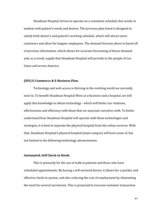   41	
  
	
   Steadman	
  Hospital	
  strives	
  to	
  operate	
  on	
  a	
  consistent	
  schedule	
  that	
  works	
  in	
  
tandem	
  with	
  patient’s	
  needs	
  and	
  desires.	
  The	
  previous	
  plan	
  listed	
  is	
  designed	
  to	
  
satisfy	
  both	
  doctor’s	
  and	
  patient’s	
  working	
  schedule,	
  which	
  will	
  attract	
  more	
  
customers	
  and	
  allow	
  for	
  happier	
  employees.	
  The	
  demand	
  forecast	
  above	
  is	
  based	
  off	
  
of	
  previous	
  information,	
  which	
  allows	
  for	
  accurate	
  forecasting	
  of	
  future	
  demand	
  
and,	
  as	
  a	
  result,	
  supply	
  that	
  Steadman	
  Hospital	
  will	
  provide	
  to	
  the	
  people	
  of	
  Los	
  
Gatos	
  and	
  across	
  America.	
  	
  
	
  
(XIV)	
  E-­Commerce	
  &	
  E-­Business	
  Plan:	
  
	
   Technology	
  and	
  web	
  access	
  is	
  thriving	
  in	
  the	
  evolving	
  world	
  we	
  currently	
  
exist	
  in.	
  To	
  benefit	
  Steadman	
  Hospital	
  West	
  as	
  a	
  business	
  and	
  a	
  hospital,	
  we	
  will	
  
apply	
  this	
  knowledge	
  to	
  obtain	
  technology	
  -­‐	
  which	
  will	
  better	
  our	
  relations,	
  
effectiveness	
  and	
  efficiency	
  with	
  those	
  that	
  we	
  associate	
  ourselves	
  with.	
  To	
  better	
  
understand	
  how	
  Steadman	
  Hospital	
  will	
  operate	
  with	
  these	
  technologies	
  and	
  
strategies,	
  it	
  is	
  best	
  to	
  separate	
  the	
  physical	
  hospital	
  from	
  the	
  online	
  services.	
  With	
  
that,	
  Steadman	
  Hospital’s	
  physical	
  hospital	
  (main	
  campus)	
  will	
  have	
  some	
  of,	
  but	
  
not	
  limited	
  to	
  the	
  following	
  technology	
  advancements:	
  
	
  
Automated,	
  Self	
  Check-­in	
  Kiosk:	
  	
  
This	
  is	
  primarily	
  for	
  the	
  use	
  of	
  walk	
  in	
  patients	
  and	
  those	
  who	
  have	
  
scheduled	
  appointments.	
  By	
  having	
  a	
  self-­‐serviced	
  device,	
  it	
  allows	
  for	
  a	
  quicker	
  and	
  
effective	
  check-­‐in	
  system,	
  and	
  also	
  reducing	
  the	
  cost	
  of	
  employment	
  by	
  eliminating	
  
the	
  need	
  for	
  several	
  secretaries.	
  This	
  is	
  projected	
  to	
  increase	
  customer	
  transaction	
  
 