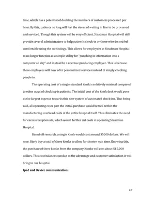   42	
  
time,	
  which	
  has	
  a	
  potential	
  of	
  doubling	
  the	
  numbers	
  of	
  customers	
  processed	
  per	
  
hour.	
  By	
  this,	
  patients	
  no	
  long	
  will	
  feel	
  the	
  stress	
  of	
  waiting	
  in	
  line	
  to	
  be	
  processed	
  
and	
  serviced.	
  Though	
  this	
  system	
  will	
  be	
  very	
  efficient,	
  Steadman	
  Hospital	
  will	
  still	
  
provide	
  several	
  administrators	
  to	
  help	
  patient’s	
  check-­‐in	
  or	
  those	
  who	
  do	
  not	
  feel	
  
comfortable	
  using	
  the	
  technology.	
  This	
  allows	
  for	
  employees	
  at	
  Steadman	
  Hospital	
  
to	
  no	
  longer	
  function	
  as	
  a	
  simple	
  utility	
  for	
  “punching	
  in	
  information	
  into	
  a	
  
computer	
  all	
  day”	
  and	
  instead	
  be	
  a	
  revenue	
  producing	
  employee.	
  This	
  is	
  because	
  
these	
  employees	
  will	
  now	
  offer	
  personalized	
  services	
  instead	
  of	
  simply	
  checking	
  
people	
  in.	
  	
  
	
   The	
  operating	
  cost	
  of	
  a	
  single	
  standard	
  kiosk	
  is	
  relatively	
  minimal	
  compared	
  
to	
  other	
  ways	
  of	
  checking-­‐in	
  patients.	
  The	
  initial	
  cost	
  of	
  the	
  kiosk	
  desk	
  would	
  pose	
  
as	
  the	
  largest	
  expense	
  towards	
  this	
  new	
  system	
  of	
  automated	
  check-­‐ins.	
  That	
  being	
  
said,	
  all	
  operating	
  costs	
  past	
  the	
  initial	
  purchase	
  would	
  be	
  tied	
  within	
  the	
  
manufacturing	
  overhead	
  costs	
  of	
  the	
  entire	
  hospital	
  itself.	
  This	
  eliminates	
  the	
  need	
  
for	
  excess	
  receptionists,	
  which	
  would	
  further	
  cut	
  costs	
  in	
  operating	
  Steadman	
  
Hospital.	
  	
  
	
   Based	
  off	
  research,	
  a	
  single	
  Kiosk	
  would	
  cost	
  around	
  $5000	
  dollars.	
  We	
  will	
  
most	
  likely	
  buy	
  a	
  total	
  of	
  three	
  kiosks	
  to	
  allow	
  for	
  shorter	
  wait	
  time.	
  Knowing	
  this,	
  
the	
  purchase	
  of	
  three	
  kiosks	
  from	
  the	
  company	
  Kiosks	
  will	
  cost	
  about	
  $15,000	
  
dollars.	
  This	
  cost	
  balances	
  out	
  due	
  to	
  the	
  advantage	
  and	
  customer	
  satisfaction	
  it	
  will	
  
bring	
  to	
  our	
  hospital.	
  	
  
Ipad	
  and	
  Device	
  communication:	
  
 