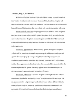   46	
  
	
   	
  	
  
Advanced,	
  Easy-­to-­use	
  Website:	
  
	
   Websites	
  and	
  online	
  databases	
  have	
  become	
  the	
  easiest	
  means	
  of	
  obtaining	
  
information	
  from	
  business	
  to	
  customer.	
  Because	
  of	
  this,	
  Steadman	
  Hospital	
  will	
  
provide	
  a	
  very	
  detailed	
  and	
  organized	
  website	
  to	
  function	
  as	
  a	
  primary	
  utility	
  for	
  the	
  
hospital.	
  Some	
  of	
  the	
  functions	
  that	
  our	
  website	
  will	
  provide	
  include	
  the	
  following:	
  
	
   Pharmaceutical	
  purchases:	
  By	
  giving	
  patients	
  the	
  ability	
  to	
  order	
  and	
  price	
  
out	
  their	
  prescriptions	
  online	
  through	
  instant	
  processes,	
  the	
  first	
  benefit	
  that	
  will	
  
occur	
  is	
  that	
  Steadman	
  Hospital’s	
  costs	
  and	
  expenses	
  will	
  decline.	
  This	
  is	
  a	
  result	
  
from	
  immediate	
  ordering	
  and	
  processing	
  without	
  the	
  interference	
  of	
  human	
  error	
  
and	
  sluggishness.	
  	
  
	
   Scheduling	
  appointments:	
  The	
  scheduling	
  system	
  through	
  our	
  hospital’s	
  
website	
  will	
  be	
  organized	
  through	
  department,	
  preferred	
  doctor,	
  time	
  frame	
  and	
  
specific	
  illness	
  or	
  injury.	
  By	
  having	
  a	
  straightforward	
  and	
  quick	
  system	
  for	
  
scheduling	
  appointments,	
  customers	
  will	
  have	
  and	
  easier	
  and	
  more	
  efficient	
  time	
  
making	
  these	
  appointments.	
  Similarly	
  to	
  the	
  pharmaceutical	
  department	
  within	
  the	
  
website,	
  by	
  having	
  this	
  system	
  of	
  making	
  appointments,	
  Steadman	
  Hospital	
  is	
  
cutting	
  costs	
  and	
  expenses	
  through	
  increasing	
  efficiency.	
  	
  
	
   Paperwork	
  submission:	
  Steadman	
  Hospital	
  is	
  striving	
  to	
  advance	
  with	
  the	
  
modern	
  world	
  and	
  what	
  people	
  really	
  want.	
  To	
  make	
  this	
  possible,	
  we	
  found	
  that	
  
many	
  people	
  rather	
  not	
  print	
  paperwork	
  at	
  their	
  house	
  to	
  have	
  it	
  filed	
  within	
  the	
  
hospital	
  facility.	
  Instead,	
  Steadman	
  Hospital	
  has	
  virtualized	
  all	
  paperwork	
  for	
  
patients	
  to	
  fill	
  out	
  at	
  their	
  house,	
  which	
  can	
  then	
  be	
  instantly	
  accessed	
  by	
  any	
  
 