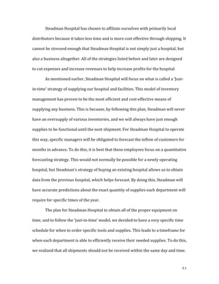   51	
  
	
   Steadman	
  Hospital	
  has	
  chosen	
  to	
  affiliate	
  ourselves	
  with	
  primarily	
  local	
  
distributors	
  because	
  it	
  takes	
  less	
  time	
  and	
  is	
  more	
  cost	
  effective	
  through	
  shipping.	
  It	
  
cannot	
  be	
  stressed	
  enough	
  that	
  Steadman	
  Hospital	
  is	
  not	
  simply	
  just	
  a	
  hospital,	
  but	
  
also	
  a	
  business	
  altogether.	
  All	
  of	
  the	
  strategies	
  listed	
  before	
  and	
  later	
  are	
  designed	
  
to	
  cut	
  expenses	
  and	
  increase	
  revenues	
  to	
  help	
  increase	
  profits	
  for	
  the	
  hospital.	
  
As	
  mentioned	
  earlier,	
  Steadman	
  Hospital	
  will	
  focus	
  on	
  what	
  is	
  called	
  a	
  ‘Just-­‐
in-­‐time’	
  strategy	
  of	
  supplying	
  our	
  hospital	
  and	
  facilities.	
  This	
  model	
  of	
  inventory	
  
management	
  has	
  proven	
  to	
  be	
  the	
  most	
  efficient	
  and	
  cost-­‐effective	
  means	
  of	
  
supplying	
  any	
  business.	
  This	
  is	
  because,	
  by	
  following	
  this	
  plan,	
  Steadman	
  will	
  never	
  
have	
  an	
  oversupply	
  of	
  various	
  inventories,	
  and	
  we	
  will	
  always	
  have	
  just	
  enough	
  
supplies	
  to	
  be	
  functional	
  until	
  the	
  next	
  shipment.	
  For	
  Steadman	
  Hospital	
  to	
  operate	
  
this	
  way,	
  specific	
  managers	
  will	
  be	
  obligated	
  to	
  forecast	
  the	
  inflow	
  of	
  customers	
  for	
  
months	
  in	
  advance.	
  To	
  do	
  this,	
  it	
  is	
  best	
  that	
  these	
  employees	
  focus	
  on	
  a	
  quantitative	
  
forecasting	
  strategy.	
  This	
  would	
  not	
  normally	
  be	
  possible	
  for	
  a	
  newly	
  operating	
  
hospital,	
  but	
  Steadman’s	
  strategy	
  of	
  buying	
  an	
  existing	
  hospital	
  allows	
  us	
  to	
  obtain	
  
data	
  from	
  the	
  previous	
  hospital,	
  which	
  helps	
  forecast.	
  By	
  doing	
  this,	
  Steadman	
  will	
  
have	
  accurate	
  predictions	
  about	
  the	
  exact	
  quantity	
  of	
  supplies	
  each	
  department	
  will	
  
require	
  for	
  specific	
  times	
  of	
  the	
  year.	
  	
  
The	
  plan	
  for	
  Steadman	
  Hospital	
  to	
  obtain	
  all	
  of	
  the	
  proper	
  equipment	
  on	
  
time,	
  and	
  to	
  follow	
  the	
  ‘just-­‐in-­‐time’	
  model,	
  we	
  decided	
  to	
  have	
  a	
  very	
  specific	
  time	
  
schedule	
  for	
  when	
  to	
  order	
  specific	
  tools	
  and	
  supplies.	
  This	
  leads	
  to	
  a	
  timeframe	
  for	
  
when	
  each	
  department	
  is	
  able	
  to	
  efficiently	
  receive	
  their	
  needed	
  supplies.	
  To	
  do	
  this,	
  
we	
  realized	
  that	
  all	
  shipments	
  should	
  not	
  be	
  received	
  within	
  the	
  same	
  day	
  and	
  time.	
  
 