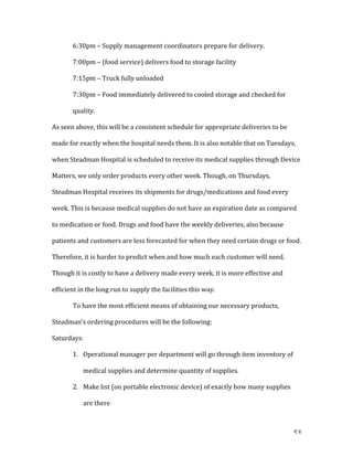   53	
  
	
   6:30pm	
  –	
  Supply	
  management	
  coordinators	
  prepare	
  for	
  delivery.	
  
	
   7:00pm	
  –	
  (food	
  service)	
  delivers	
  food	
  to	
  storage	
  facility	
  
	
   7:15pm	
  –	
  Truck	
  fully	
  unloaded	
  
7:30pm	
  –	
  Food	
  immediately	
  delivered	
  to	
  cooled	
  storage	
  and	
  checked	
  for	
  
quality.	
  
As	
  seen	
  above,	
  this	
  will	
  be	
  a	
  consistent	
  schedule	
  for	
  appropriate	
  deliveries	
  to	
  be	
  
made	
  for	
  exactly	
  when	
  the	
  hospital	
  needs	
  them.	
  It	
  is	
  also	
  notable	
  that	
  on	
  Tuesdays,	
  
when	
  Steadman	
  Hospital	
  is	
  scheduled	
  to	
  receive	
  its	
  medical	
  supplies	
  through	
  Device	
  
Matters,	
  we	
  only	
  order	
  products	
  every	
  other	
  week.	
  Though,	
  on	
  Thursdays,	
  
Steadman	
  Hospital	
  receives	
  its	
  shipments	
  for	
  drugs/medications	
  and	
  food	
  every	
  
week.	
  This	
  is	
  because	
  medical	
  supplies	
  do	
  not	
  have	
  an	
  expiration	
  date	
  as	
  compared	
  
to	
  medication	
  or	
  food.	
  Drugs	
  and	
  food	
  have	
  the	
  weekly	
  deliveries,	
  also	
  because	
  
patients	
  and	
  customers	
  are	
  less	
  forecasted	
  for	
  when	
  they	
  need	
  certain	
  drugs	
  or	
  food.	
  
Therefore,	
  it	
  is	
  harder	
  to	
  predict	
  when	
  and	
  how	
  much	
  each	
  customer	
  will	
  need.	
  
Though	
  it	
  is	
  costly	
  to	
  have	
  a	
  delivery	
  made	
  every	
  week,	
  it	
  is	
  more	
  effective	
  and	
  
efficient	
  in	
  the	
  long	
  run	
  to	
  supply	
  the	
  facilities	
  this	
  way.	
  	
  
	
   To	
  have	
  the	
  most	
  efficient	
  means	
  of	
  obtaining	
  our	
  necessary	
  products,	
  
Steadman’s	
  ordering	
  procedures	
  will	
  be	
  the	
  following:	
  
Saturdays:	
  	
  
1. Operational	
  manager	
  per	
  department	
  will	
  go	
  through	
  item	
  inventory	
  of	
  
medical	
  supplies	
  and	
  determine	
  quantity	
  of	
  supplies.	
  
2. Make	
  list	
  (on	
  portable	
  electronic	
  device)	
  of	
  exactly	
  how	
  many	
  supplies	
  
are	
  there	
  
 