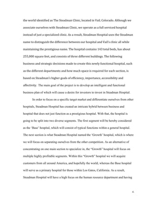   6	
  
the	
  world	
  identified	
  as	
  The	
  Steadman	
  Clinic,	
  located	
  in	
  Vail,	
  Colorado.	
  Although	
  we	
  
associate	
  ourselves	
  with	
  Steadman	
  Clinic,	
  we	
  operate	
  as	
  a	
  full	
  serviced	
  hospital	
  
instead	
  of	
  just	
  a	
  specialized	
  clinic.	
  As	
  a	
  result,	
  Steadman	
  Hospital	
  uses	
  the	
  Steadman	
  
name	
  to	
  distinguish	
  the	
  difference	
  between	
  our	
  hospital	
  and	
  Vail’s	
  clinic	
  all	
  while	
  
maintaining	
  the	
  prestigious	
  name.	
  The	
  hospital	
  contains	
  143	
  total	
  beds,	
  has	
  about	
  
255,000	
  square	
  feet,	
  and	
  consists	
  of	
  three	
  different	
  buildings.	
  The	
  following	
  
business	
  and	
  strategic	
  decisions	
  made	
  to	
  create	
  this	
  newly	
  functional	
  hospital,	
  such	
  
as	
  the	
  different	
  departments	
  and	
  how	
  much	
  space	
  is	
  required	
  for	
  each	
  section,	
  is	
  
based	
  on	
  Steadman’s	
  higher	
  goals	
  of	
  efficiency,	
  importance,	
  accessibility	
  and	
  
affectivity.	
  	
  The main goal of the project is to develop an intelligent and functional
business plan of which will cause a desire for investors to invest in Steadman Hospital.
In order to focus on a specific target market and differentiate ourselves from other
hospitals, Steadman Hospital has created an intricate hybrid between business and
hospital that does not just function as a prestigious hospital. With that, the hospital is
going to be split into two diverse segments. The first segment will be hereby considered
as the ‘Base’ hospital, which will consist of typical functions within a general hospital.
The next section is what Steadman Hospital named the ‘Growth’ hospital, which is where
we will focus on separating ourselves from the other competition. As an alternative of
concentrating on one main section to specialize in, the “Growth” hospital will focus on
multiple highly profitable segments. Within this “Growth” hospital we will acquire
customers from all around America, and hopefully the world, whereas the Base hospital
will serve as a primary hospital for those within Los Gatos, California. As a result,
Steadman Hospital will have a high focus on the human resource department and having
 