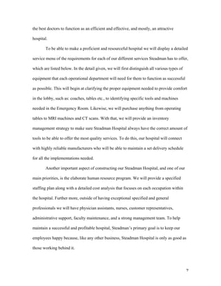   7	
  
the best doctors to function as an efficient and effective, and mostly, an attractive
hospital.
To be able to make a proficient and resourceful hospital we will display a detailed
service menu of the requirements for each of our different services Steadman has to offer,
which are listed below. In the detail given, we will first distinguish all various types of
equipment that each operational department will need for them to function as successful
as possible. This will begin at clarifying the proper equipment needed to provide comfort
in the lobby, such as: coaches, tables etc., to identifying specific tools and machines
needed in the Emergency Room. Likewise, we will purchase anything from operating
tables to MRI machines and CT scans. With that, we will provide an inventory
management strategy to make sure Steadman Hospital always have the correct amount of
tools to be able to offer the most quality services. To do this, our hospital will connect
with highly reliable manufacturers who will be able to maintain a set delivery schedule
for all the implementations needed.
Another important aspect of constructing our Steadman Hospital, and one of our
main priorities, is the elaborate human resource program. We will provide a specified
staffing plan along with a detailed cost analysis that focuses on each occupation within
the hospital. Further more, outside of having exceptional specified and general
professionals we will have physician assistants, nurses, customer representatives,
administrative support, faculty maintenance, and a strong management team. To help
maintain a successful and profitable hospital, Steadman’s primary goal is to keep our
employees happy because, like any other business, Steadman Hospital is only as good as
those working behind it.
 