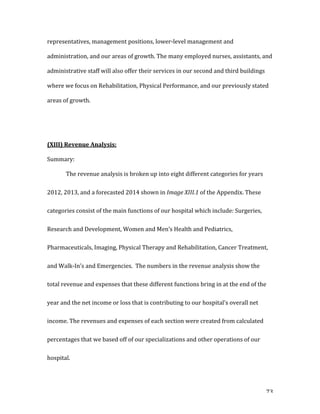   73	
  
representatives,	
  management	
  positions,	
  lower-­‐level	
  management	
  and	
  
administration,	
  and	
  our	
  areas	
  of	
  growth.	
  The	
  many	
  employed	
  nurses,	
  assistants,	
  and	
  
administrative	
  staff	
  will	
  also	
  offer	
  their	
  services	
  in	
  our	
  second	
  and	
  third	
  buildings	
  
where	
  we	
  focus	
  on	
  Rehabilitation,	
  Physical	
  Performance,	
  and	
  our	
  previously	
  stated	
  
areas	
  of	
  growth.	
  
	
  
	
  
(XIII)	
  Revenue	
  Analysis:	
  
Summary:	
  
The	
  revenue	
  analysis	
  is	
  broken	
  up	
  into	
  eight	
  different	
  categories	
  for	
  years	
  
2012,	
  2013,	
  and	
  a	
  forecasted	
  2014	
  shown	
  in	
  Image	
  XIII.1	
  of	
  the	
  Appendix.	
  These	
  
categories	
  consist	
  of	
  the	
  main	
  functions	
  of	
  our	
  hospital	
  which	
  include:	
  Surgeries,	
  
Research	
  and	
  Development,	
  Women	
  and	
  Men’s	
  Health	
  and	
  Pediatrics,	
  
Pharmaceuticals,	
  Imaging,	
  Physical	
  Therapy	
  and	
  Rehabilitation,	
  Cancer	
  Treatment,	
  
and	
  Walk-­‐In’s	
  and	
  Emergencies.	
  	
  The	
  numbers	
  in	
  the	
  revenue	
  analysis	
  show	
  the	
  
total	
  revenue	
  and	
  expenses	
  that	
  these	
  different	
  functions	
  bring	
  in	
  at	
  the	
  end	
  of	
  the	
  
year	
  and	
  the	
  net	
  income	
  or	
  loss	
  that	
  is	
  contributing	
  to	
  our	
  hospital’s	
  overall	
  net	
  
income.	
  The	
  revenues	
  and	
  expenses	
  of	
  each	
  section	
  were	
  created	
  from	
  calculated	
  
percentages	
  that	
  we	
  based	
  off	
  of	
  our	
  specializations	
  and	
  other	
  operations	
  of	
  our	
  
hospital.	
  	
  
 