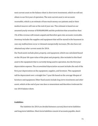   75	
  
next	
  current	
  asset	
  on	
  the	
  balance	
  sheet	
  is	
  short-­term	
  investments,	
  which	
  we	
  will	
  not	
  
obtain	
  in	
  our	
  first	
  year	
  of	
  operation.	
  The	
  next	
  current	
  asset	
  is	
  net	
  accounts	
  
receivables,	
  which	
  is	
  an	
  estimate	
  of	
  how	
  much	
  money	
  our	
  patients	
  and/or	
  their	
  
medical	
  insurers	
  will	
  owe	
  at	
  the	
  end	
  of	
  year	
  one.	
  This	
  estimate	
  is	
  based	
  on	
  our	
  
assumed	
  yearly	
  revenue	
  of	
  $100,000,000	
  and	
  the	
  prediction	
  that	
  around	
  less	
  than	
  
1%	
  of	
  this	
  revenue	
  will	
  remain	
  unpaid	
  and	
  therefore	
  goes	
  into	
  accounts	
  receivable.	
  
Inventory	
  includes	
  the	
  supplies	
  and	
  equipment	
  that	
  will	
  be	
  stored	
  in	
  the	
  basement	
  in	
  
case	
  any	
  malfunctions	
  occur	
  or	
  demand	
  unexpectedly	
  increases.	
  We	
  also	
  have	
  not	
  
obtained	
  any	
  other	
  current	
  assets	
  for	
  2014.	
  
Our	
  fixed	
  assets	
  include	
  plant,	
  property,	
  and	
  equipment,	
  which	
  was	
  calculated	
  based	
  
on	
  the	
  30-­‐year	
  life	
  span	
  value	
  of	
  the	
  plant	
  and	
  property.	
  Also	
  included	
  in	
  this	
  fixed	
  
asset	
  is	
  the	
  equipment	
  that	
  is	
  currently	
  being	
  used	
  in	
  operation,	
  less	
  the	
  first	
  year	
  
depreciation	
  expense.	
  The	
  accumulated	
  depreciation	
  account	
  includes	
  the	
  end	
  of	
  the	
  
first	
  year	
  depreciation	
  on	
  the	
  equipment,	
  supplies,	
  and	
  furniture.	
  This	
  equipment	
  
will	
  be	
  depreciated	
  over	
  a	
  straight	
  line	
  7-­‐year	
  life	
  based	
  on	
  the	
  average	
  lifespan	
  of	
  
furniture	
  and	
  equipment.	
  Other	
  fixed	
  assets	
  include	
  long-­term	
  investments	
  and	
  other	
  
assets,	
  which	
  at	
  the	
  end	
  of	
  year	
  one	
  does	
  is	
  nonexistent	
  and	
  therefore	
  irrelevant	
  for	
  
our	
  2014	
  balance	
  sheet.	
  
	
  
	
  
Liabilities	
  
The	
  liabilities	
  for	
  2014	
  are	
  divided	
  between	
  current/short-­‐term	
  liabilities	
  
and	
  long-­‐term	
  liabilities.	
  Short-­‐term	
  liabilities	
  consist	
  of	
  accounts	
  payable,	
  short-­‐
 