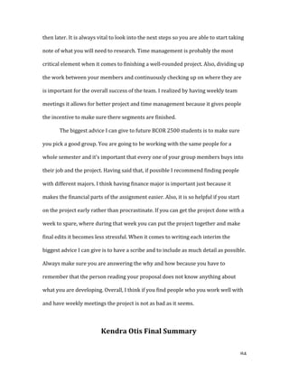   84	
  
then	
  later.	
  It	
  is	
  always	
  vital	
  to	
  look	
  into	
  the	
  next	
  steps	
  so	
  you	
  are	
  able	
  to	
  start	
  taking	
  
note	
  of	
  what	
  you	
  will	
  need	
  to	
  research.	
  Time	
  management	
  is	
  probably	
  the	
  most	
  
critical	
  element	
  when	
  it	
  comes	
  to	
  finishing	
  a	
  well-­‐rounded	
  project.	
  Also,	
  dividing	
  up	
  
the	
  work	
  between	
  your	
  members	
  and	
  continuously	
  checking	
  up	
  on	
  where	
  they	
  are	
  
is	
  important	
  for	
  the	
  overall	
  success	
  of	
  the	
  team.	
  I	
  realized	
  by	
  having	
  weekly	
  team	
  
meetings	
  it	
  allows	
  for	
  better	
  project	
  and	
  time	
  management	
  because	
  it	
  gives	
  people	
  
the	
  incentive	
  to	
  make	
  sure	
  there	
  segments	
  are	
  finished.	
  	
  
The	
  biggest	
  advice	
  I	
  can	
  give	
  to	
  future	
  BCOR	
  2500	
  students	
  is	
  to	
  make	
  sure	
  
you	
  pick	
  a	
  good	
  group.	
  You	
  are	
  going	
  to	
  be	
  working	
  with	
  the	
  same	
  people	
  for	
  a	
  
whole	
  semester	
  and	
  it’s	
  important	
  that	
  every	
  one	
  of	
  your	
  group	
  members	
  buys	
  into	
  
their	
  job	
  and	
  the	
  project.	
  Having	
  said	
  that,	
  if	
  possible	
  I	
  recommend	
  finding	
  people	
  
with	
  different	
  majors.	
  I	
  think	
  having	
  finance	
  major	
  is	
  important	
  just	
  because	
  it	
  
makes	
  the	
  financial	
  parts	
  of	
  the	
  assignment	
  easier.	
  Also,	
  it	
  is	
  so	
  helpful	
  if	
  you	
  start	
  
on	
  the	
  project	
  early	
  rather	
  than	
  procrastinate.	
  If	
  you	
  can	
  get	
  the	
  project	
  done	
  with	
  a	
  
week	
  to	
  spare,	
  where	
  during	
  that	
  week	
  you	
  can	
  put	
  the	
  project	
  together	
  and	
  make	
  
final	
  edits	
  it	
  becomes	
  less	
  stressful.	
  When	
  it	
  comes	
  to	
  writing	
  each	
  interim	
  the	
  
biggest	
  advice	
  I	
  can	
  give	
  is	
  to	
  have	
  a	
  scribe	
  and	
  to	
  include	
  as	
  much	
  detail	
  as	
  possible.	
  
Always	
  make	
  sure	
  you	
  are	
  answering	
  the	
  why	
  and	
  how	
  because	
  you	
  have	
  to	
  
remember	
  that	
  the	
  person	
  reading	
  your	
  proposal	
  does	
  not	
  know	
  anything	
  about	
  
what	
  you	
  are	
  developing.	
  Overall,	
  I	
  think	
  if	
  you	
  find	
  people	
  who	
  you	
  work	
  well	
  with	
  
and	
  have	
  weekly	
  meetings	
  the	
  project	
  is	
  not	
  as	
  bad	
  as	
  it	
  seems.	
  	
  
	
  
Kendra	
  Otis	
  Final	
  Summary	
  
 