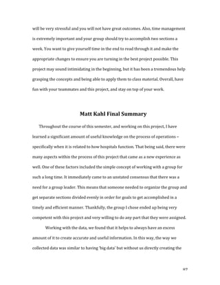   87	
  
will	
  be	
  very	
  stressful	
  and	
  you	
  will	
  not	
  have	
  great	
  outcomes.	
  Also,	
  time	
  management	
  
is	
  extremely	
  important	
  and	
  your	
  group	
  should	
  try	
  to	
  accomplish	
  two	
  sections	
  a	
  
week.	
  You	
  want	
  to	
  give	
  yourself	
  time	
  in	
  the	
  end	
  to	
  read	
  through	
  it	
  and	
  make	
  the	
  
appropriate	
  changes	
  to	
  ensure	
  you	
  are	
  turning	
  in	
  the	
  best	
  project	
  possible.	
  This	
  
project	
  may	
  sound	
  intimidating	
  in	
  the	
  beginning,	
  but	
  it	
  has	
  been	
  a	
  tremendous	
  help	
  
grasping	
  the	
  concepts	
  and	
  being	
  able	
  to	
  apply	
  them	
  to	
  class	
  material.	
  Overall,	
  have	
  
fun	
  with	
  your	
  teammates	
  and	
  this	
  project,	
  and	
  stay	
  on	
  top	
  of	
  your	
  work.	
  	
  
	
  
Matt	
  Kahl	
  Final	
  Summary	
  
Throughout	
  the	
  course	
  of	
  this	
  semester,	
  and	
  working	
  on	
  this	
  project,	
  I	
  have	
  
learned	
  a	
  significant	
  amount	
  of	
  useful	
  knowledge	
  on	
  the	
  process	
  of	
  operations	
  –	
  
specifically	
  when	
  it	
  is	
  related	
  to	
  how	
  hospitals	
  function.	
  That	
  being	
  said,	
  there	
  were	
  
many	
  aspects	
  within	
  the	
  process	
  of	
  this	
  project	
  that	
  came	
  as	
  a	
  new	
  experience	
  as	
  
well.	
  One	
  of	
  these	
  factors	
  included	
  the	
  simple	
  concept	
  of	
  working	
  with	
  a	
  group	
  for	
  
such	
  a	
  long	
  time.	
  It	
  immediately	
  came	
  to	
  an	
  unstated	
  consensus	
  that	
  there	
  was	
  a	
  
need	
  for	
  a	
  group	
  leader.	
  This	
  means	
  that	
  someone	
  needed	
  to	
  organize	
  the	
  group	
  and	
  
get	
  separate	
  sections	
  divided	
  evenly	
  in	
  order	
  for	
  goals	
  to	
  get	
  accomplished	
  in	
  a	
  
timely	
  and	
  efficient	
  manner.	
  Thankfully,	
  the	
  group	
  I	
  chose	
  ended	
  up	
  being	
  very	
  
competent	
  with	
  this	
  project	
  and	
  very	
  willing	
  to	
  do	
  any	
  part	
  that	
  they	
  were	
  assigned.	
  
	
   Working	
  with	
  the	
  data,	
  we	
  found	
  that	
  it	
  helps	
  to	
  always	
  have	
  an	
  excess	
  
amount	
  of	
  it	
  to	
  create	
  accurate	
  and	
  useful	
  information.	
  In	
  this	
  way,	
  the	
  way	
  we	
  
collected	
  data	
  was	
  similar	
  to	
  having	
  ‘big	
  data’	
  but	
  without	
  us	
  directly	
  creating	
  the	
  
 