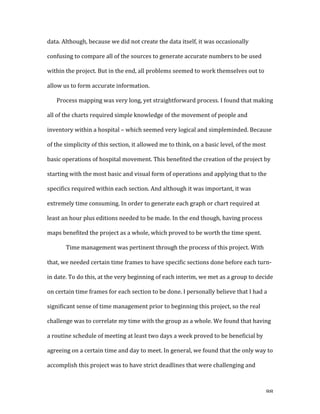   88	
  
data.	
  Although,	
  because	
  we	
  did	
  not	
  create	
  the	
  data	
  itself,	
  it	
  was	
  occasionally	
  
confusing	
  to	
  compare	
  all	
  of	
  the	
  sources	
  to	
  generate	
  accurate	
  numbers	
  to	
  be	
  used	
  
within	
  the	
  project.	
  But	
  in	
  the	
  end,	
  all	
  problems	
  seemed	
  to	
  work	
  themselves	
  out	
  to	
  
allow	
  us	
  to	
  form	
  accurate	
  information.	
  	
  
Process	
  mapping	
  was	
  very	
  long,	
  yet	
  straightforward	
  process.	
  I	
  found	
  that	
  making	
  
all	
  of	
  the	
  charts	
  required	
  simple	
  knowledge	
  of	
  the	
  movement	
  of	
  people	
  and	
  
inventory	
  within	
  a	
  hospital	
  –	
  which	
  seemed	
  very	
  logical	
  and	
  simpleminded.	
  Because	
  
of	
  the	
  simplicity	
  of	
  this	
  section,	
  it	
  allowed	
  me	
  to	
  think,	
  on	
  a	
  basic	
  level,	
  of	
  the	
  most	
  
basic	
  operations	
  of	
  hospital	
  movement.	
  This	
  benefited	
  the	
  creation	
  of	
  the	
  project	
  by	
  
starting	
  with	
  the	
  most	
  basic	
  and	
  visual	
  form	
  of	
  operations	
  and	
  applying	
  that	
  to	
  the	
  
specifics	
  required	
  within	
  each	
  section.	
  And	
  although	
  it	
  was	
  important,	
  it	
  was	
  
extremely	
  time	
  consuming.	
  In	
  order	
  to	
  generate	
  each	
  graph	
  or	
  chart	
  required	
  at	
  
least	
  an	
  hour	
  plus	
  editions	
  needed	
  to	
  be	
  made.	
  In	
  the	
  end	
  though,	
  having	
  process	
  
maps	
  benefited	
  the	
  project	
  as	
  a	
  whole,	
  which	
  proved	
  to	
  be	
  worth	
  the	
  time	
  spent.	
  
	
   Time	
  management	
  was	
  pertinent	
  through	
  the	
  process	
  of	
  this	
  project.	
  With	
  
that,	
  we	
  needed	
  certain	
  time	
  frames	
  to	
  have	
  specific	
  sections	
  done	
  before	
  each	
  turn-­‐
in	
  date.	
  To	
  do	
  this,	
  at	
  the	
  very	
  beginning	
  of	
  each	
  interim,	
  we	
  met	
  as	
  a	
  group	
  to	
  decide	
  
on	
  certain	
  time	
  frames	
  for	
  each	
  section	
  to	
  be	
  done.	
  I	
  personally	
  believe	
  that	
  I	
  had	
  a	
  
significant	
  sense	
  of	
  time	
  management	
  prior	
  to	
  beginning	
  this	
  project,	
  so	
  the	
  real	
  
challenge	
  was	
  to	
  correlate	
  my	
  time	
  with	
  the	
  group	
  as	
  a	
  whole.	
  We	
  found	
  that	
  having	
  
a	
  routine	
  schedule	
  of	
  meeting	
  at	
  least	
  two	
  days	
  a	
  week	
  proved	
  to	
  be	
  beneficial	
  by	
  
agreeing	
  on	
  a	
  certain	
  time	
  and	
  day	
  to	
  meet.	
  In	
  general,	
  we	
  found	
  that	
  the	
  only	
  way	
  to	
  
accomplish	
  this	
  project	
  was	
  to	
  have	
  strict	
  deadlines	
  that	
  were	
  challenging	
  and	
  
 