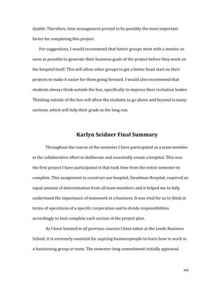   89	
  
doable.	
  Therefore,	
  time	
  management	
  proved	
  to	
  be	
  possibly	
  the	
  most	
  important	
  
factor	
  for	
  completing	
  this	
  project.	
  
For	
  suggestions,	
  I	
  would	
  recommend	
  that	
  future	
  groups	
  meet	
  with	
  a	
  mentor	
  as	
  
soon	
  as	
  possible	
  to	
  generate	
  their	
  business	
  goals	
  of	
  the	
  project	
  before	
  they	
  work	
  on	
  
the	
  hospital	
  itself.	
  This	
  will	
  allow	
  other	
  groups	
  to	
  get	
  a	
  better	
  head	
  start	
  on	
  their	
  
projects	
  to	
  make	
  it	
  easier	
  for	
  them	
  going	
  forward.	
  I	
  would	
  also	
  recommend	
  that	
  
students	
  always	
  think	
  outside	
  the	
  box,	
  specifically	
  to	
  impress	
  their	
  recitation	
  leader.	
  
Thinking	
  outside	
  of	
  the	
  box	
  will	
  allow	
  the	
  students	
  to	
  go	
  above	
  and	
  beyond	
  in	
  many	
  
sections,	
  which	
  will	
  help	
  their	
  grade	
  in	
  the	
  long	
  run.	
  	
  
	
  
Karlyn	
  Seidner	
  Final	
  Summary	
  
Throughout	
  the	
  course	
  of	
  the	
  semester	
  I	
  have	
  participated	
  as	
  a	
  team	
  member	
  
in	
  the	
  collaborative	
  effort	
  to	
  deliberate	
  and	
  essentially	
  create	
  a	
  hospital.	
  This	
  was	
  
the	
  first	
  project	
  I	
  have	
  participated	
  in	
  that	
  took	
  time	
  from	
  the	
  entire	
  semester	
  to	
  
complete.	
  This	
  assignment	
  to	
  construct	
  our	
  hospital,	
  Steadman	
  Hospital,	
  required	
  an	
  
equal	
  amount	
  of	
  determination	
  from	
  all	
  team	
  members	
  and	
  it	
  helped	
  me	
  to	
  fully	
  
understand	
  the	
  importance	
  of	
  teamwork	
  in	
  a	
  business.	
  It	
  was	
  vital	
  for	
  us	
  to	
  think	
  in	
  
terms	
  of	
  operations	
  of	
  a	
  specific	
  corporation	
  and	
  to	
  divide	
  responsibilities	
  
accordingly	
  to	
  best	
  complete	
  each	
  section	
  of	
  the	
  project	
  plan.	
  
As	
  I	
  have	
  learned	
  in	
  all	
  previous	
  courses	
  I	
  have	
  taken	
  at	
  the	
  Leeds	
  Business	
  
School,	
  it	
  is	
  extremely	
  essential	
  for	
  aspiring	
  businesspeople	
  to	
  learn	
  how	
  to	
  work	
  in	
  
a	
  functioning	
  group	
  or	
  team.	
  The	
  semester-­‐long	
  commitment	
  initially	
  appeared	
  
 