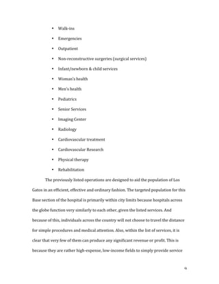   9	
  
• Walk-­‐ins	
  
• Emergencies	
  
• Outpatient	
  
• Non-­‐reconstructive	
  surgeries	
  (surgical	
  services)	
  
• Infant/newborn	
  &	
  child	
  services	
  
• Woman’s	
  health	
  
• Men’s	
  health	
  
• Pediatrics	
  
• Senior	
  Services	
  
• Imaging	
  Center	
  
• Radiology	
  
• Cardiovascular	
  treatment	
  
• Cardiovascular	
  Research	
  
• Physical	
  therapy	
  
• Rehabilitation	
  
The	
  previously	
  listed	
  operations	
  are	
  designed	
  to	
  aid	
  the	
  population	
  of	
  Los	
  
Gatos	
  in	
  an	
  efficient,	
  effective	
  and	
  ordinary	
  fashion.	
  The	
  targeted	
  population	
  for	
  this	
  
Base	
  section	
  of	
  the	
  hospital	
  is	
  primarily	
  within	
  city	
  limits	
  because	
  hospitals	
  across	
  
the	
  globe	
  function	
  very	
  similarly	
  to	
  each	
  other,	
  given	
  the	
  listed	
  services.	
  And	
  
because	
  of	
  this,	
  individuals	
  across	
  the	
  country	
  will	
  not	
  choose	
  to	
  travel	
  the	
  distance	
  
for	
  simple	
  procedures	
  and	
  medical	
  attention.	
  Also,	
  within	
  the	
  list	
  of	
  services,	
  it	
  is	
  
clear	
  that	
  very	
  few	
  of	
  them	
  can	
  produce	
  any	
  significant	
  revenue	
  or	
  profit.	
  This	
  is	
  
because	
  they	
  are	
  rather	
  high-­‐expense,	
  low-­‐income	
  fields	
  to	
  simply	
  provide	
  service	
  
 